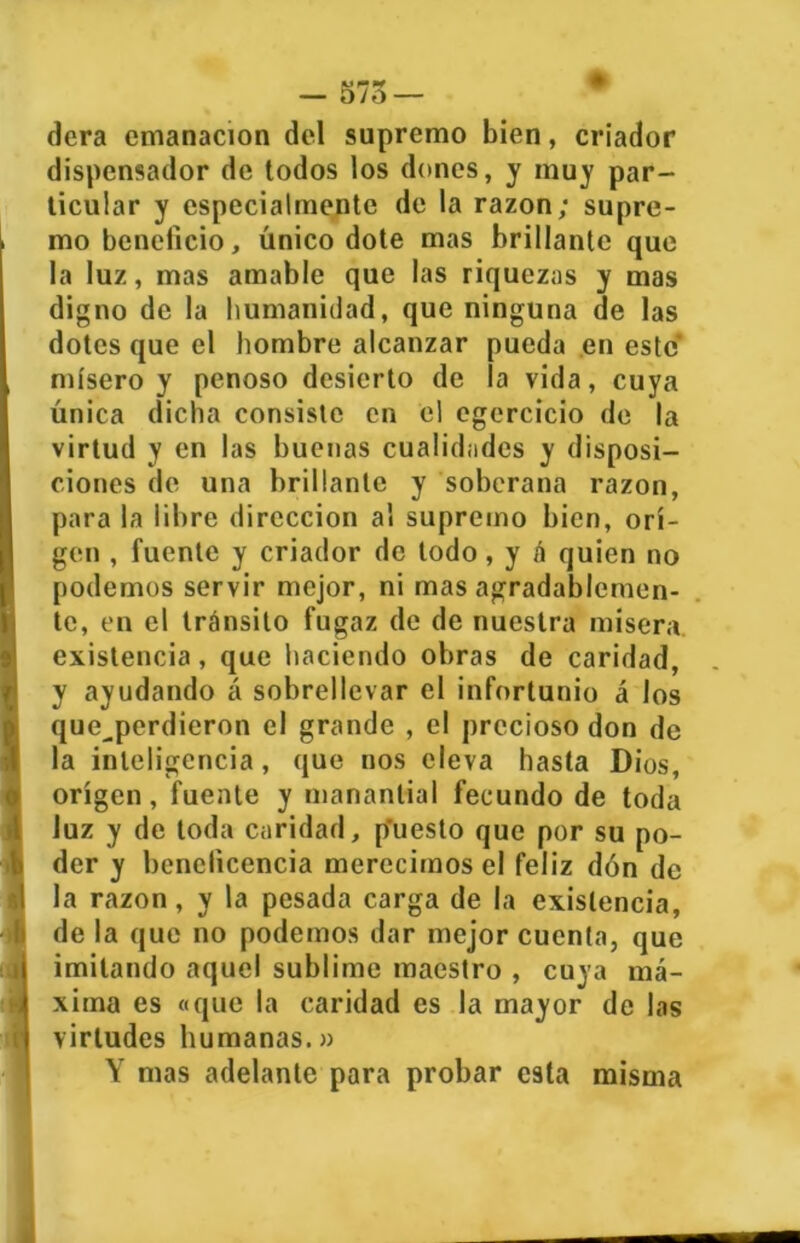 dera emanación del supremo bien, criador dispensador de todos los dones, y muy par- ticular y especialmente de la razón; supre- mo beneficio, único dote mas brillante que la luz, mas amable que las riquezas y mas digno de la humanidad, que ninguna de las dotes que el hombre alcanzar pueda en este mísero y penoso desierto de la vida, cuya única dicha consiste en el egercicio de la virtud y en las buenas cualidades y disposi- ciones de una brillante y soberana razón, para la libre dirección al supremo bien, ori- gen , fuente y criador de todo, y á quien no podemos servir mejor, ni mas agradablemen- te, en el tránsito fugaz de de nuestra misera existencia, que haciendo obras de caridad, y ayudando á sobrellevar el infortunio á los que^perdieron el grande , el precioso don de la inteligencia, que nos eleva hasta Dios, origen, fuente y manantial fecundo de toda luz y de toda caridad, puesto que por su po- der y beneficencia merecimos el feliz dón de la razón, y la pesada carga de la existencia, de la que no podemos dar mejor cuenta, que imitando aquel sublime maestro , cuya má- xima es «que la caridad es la mayor de las virtudes humanas.» Y mas adelante para probar esta misma