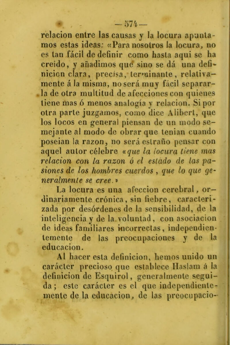 ♦. . - -574 — relación entre las causas y la locura apunta- mos estas ideas: «Para nosotros la locura, no es tan fácil de definir como hasta aqui se ha creído, y añadimos que* sino se dá una defi- nición clara, precisa, terminante, relativa- mente á la misma, no sera muy fácil separar- la de otra multitud de afecciones con quienes tiene mas ó menos analogía y relación. Si por otra parte juzgamos, como dice Alibert, que los locos en general piensan de un modo se- mejante al modo de obrar que tenían cuando poseian la razón, no será estrafío pensar con aquel autor célebre a que la locura llene mas relación con la razón ó el eslado de las pa- siones de los hombres cuerdos , que lo que ge- neralmenle se cree.» La locura es una afección cerebral, or- dinariamente crónica, sin fiebre, caracteri- zada por desórdenes de la sensibilidad, de la inteligencia y de la voluntad, con asociación de ideas familiares incorrectas, independien- temente de las preocupaciones y de la educación. Al hacer esta definición, hemos unido un carácter precioso que establece Haslam á la definición de Esquirol, generalmente segui- da ; este carácter es el que independiente- mente de la educación, de las prcocupació- I