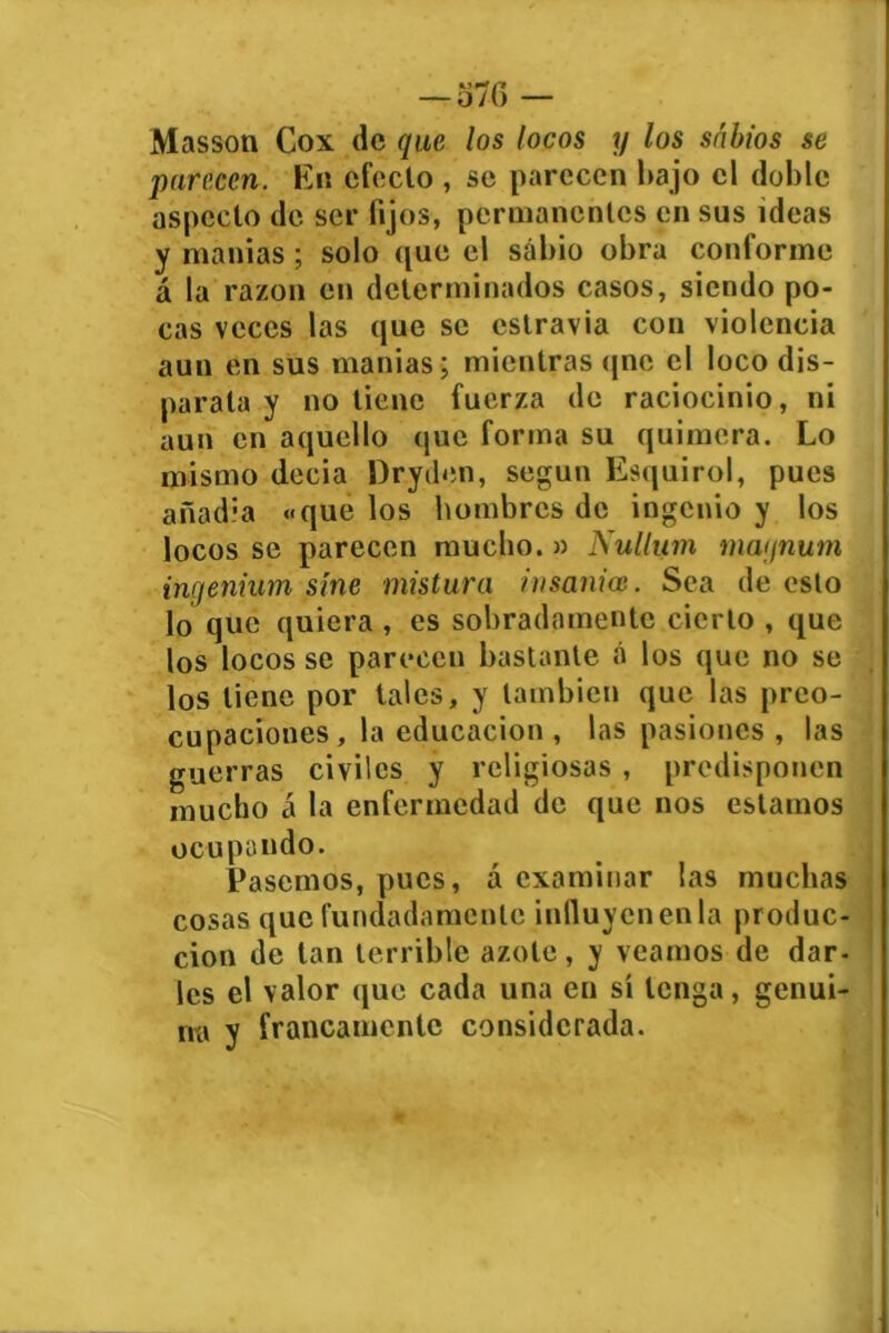 Masson Cox de que los locos y los sabios se parecen. En efecto , se parecen bajo el doble aspecto de ser fijos, permanentes en sus ideas y manías; solo que el sabio obra conforme á la razón en determinados casos, siendo po- cas veces las que se cstravia con violencia aun en sus manías ; mientras qne el loco dis- parata y no tiene fuerza de raciocinio, ni aun en aquello que forma su quimera. Lo mismo decia Dryden, según Esquirol, pues añadía «que los hombres de ingenio y los locos se parecen mucho.» Nullum magnum ingenium síne mistura insania}. Sea de esto lo que quiera , es sobradamente cierto , que los locos se parecen bastante á los que no se los tiene por tales, y también que las preo- cupaciones, la educación , las pasiones , las guerras civiles y religiosas , predisponen mucho á la enfermedad de que nos estamos ocupando. Pasemos, pues, á examinar las muchas cosas que fundadamente influyen en la produc- ción de tan terrible azote, y veamos de dar- les el valor que cada una en sí tenga, genui- na y francamente considerada.
