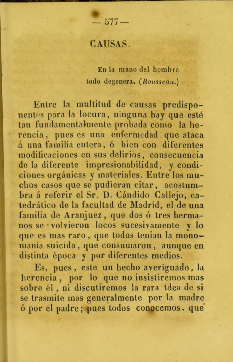 CAUSAS. En la mano del hombre todo degenera. (Rousseau.) Entre la multitud de causas predispo- nentes para la locura, ninguna hay que esté tan fundamentalmente probada como la he- rencia, pues es una enfermedad que ataca á una familia entera, ó bien con diferentes modificaciones en sus delirios, consecuencia de la diferente impresionabilidad, y condi- ciones orgánicas y materiales. Entre los mu- chos casos que se pudieran citar, acostum- bra á referir el Sr. 1). Cándido Callejo, ca- tedrático de la facultad de Madrid, el de una familia de Aranjucz, que dos ó tres herma- nos se • volvieron locos sucesivamente y lo que es mas raro, que todos tenían la mono- manía suicida, que consumaron, aunque en distinta época y por diferentes medios. Es, pues, este un hecho averiguado, la herencia , por lo que no insistiremos mas sobre él, ni discutiremos la rara idea de si se trasmite mas generalmente por la madre ó por el padre; pues todos conocemos, que’