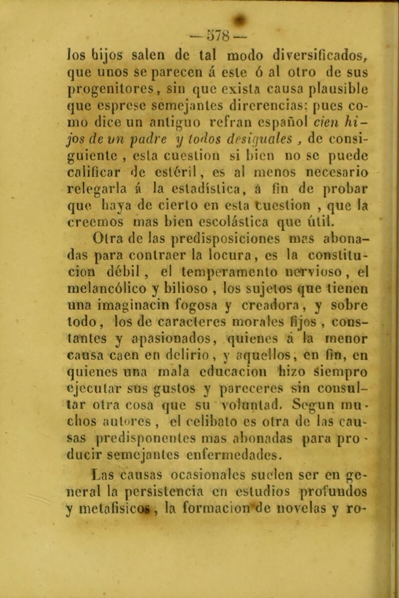 Jos hijos salen de tal modo diversificados, que unos se parecen á este ó al otro de sus progenitores, sin que exista causa plausible que esprese semejantes dircrencias: pues co- mo dice un antiguo refrán español cien hi- jos ele vn padre y todos desiguales , de consi- guiente , esta cuestión si bien no se puede calificar de estéril, es al menos necesario relegarla á la estadística, á fin de probar que. baya de cierto en esta tuestion , que la creemos mas bien escolástica que útil. Otra de las predisposiciones mas abona- das para contraer la locura, es la constitu- ción débil , el temperamento nervioso , el melancólico y bilioso , los sujetos que tienen una imaginacin fogosa y creadora, y sobre lodo, los de caracteres morales fijos , cons- tantes y apasionados, quienes á la menor causa caen en delirio, y aquellos, en fin, en quienes una mala educación hizo siempro ejecutar sus gustos y pareceres sin consul- tar otra cosa que su voluntad. Según mu- chos autores , el celibato es otra de las cau- sas predisponentes mas abonadas para pro - ducir semejantes enfermedades. Las causas ocasionales suelen ser en ge- neral la persistencia en estudios profundos y metafisicos, la fonnacion’dc novelas y ro-