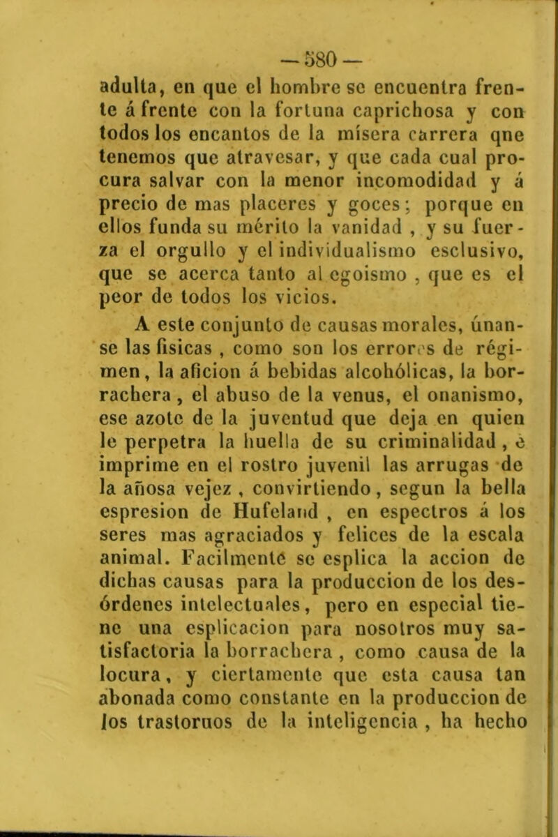 -580 — adulta, en que el hombre se encuentra fren- te á frente con la fortuna caprichosa y con todos los encantos de la mísera carrera qne tenemos que atravesar, y que cada cual pro- cura salvar con la menor incomodidad y á precio de mas placeres y goces; porque en ellos funda su mérito la vanidad , y su fuer- za el orgullo y el individualismo esclusivo, que se acerca tanto al egoísmo , que es el peor de todos los vicios. A este conjunto de causas morales, únan- se las físicas , como son los errores de régi- men, la afición á bebidas alcohólicas, la bor- rachera , el abuso de la venus, el onanismo, ese azote de la juventud que deja en quien le perpetra la huella de su criminalidad , e imprime en el rostro juvenil las arrugas de la añosa vejez , convirliendo , según la bella espresion de Hufeland , en espectros á los seres mas agraciados y felices de la escala animal. Fácilmente se esplica la acción de dichas causas para la producción de los des- órdenes intelectuales, pero en especial tie- ne una esplicacion para nosotros muy sa- tisfactoria la borrachera , como causa de la locura, y ciertamente que esta causa tan abonada como constante en la producción de los trastornos de la inteligencia , ha hecho