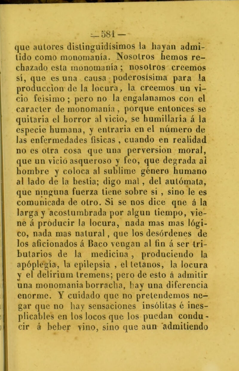 que autores distinguidísimos la hayan admi- tido como monomanía. Nosotros hemos re- chazado esta monomanía; nosotros creemos sí, que es una causa poderosísima para 1.a producción de la locura, la creemos un vi- cio feísimo ; pero no la engalanamos con el carácter de monomanía , porque entonces se quitaría el horror al vicio, se humillaría á la especie humana, y entraría en el número de las enfermedades físicas , cuando en realidad no es otra cosa que una perversión moral, que un vicio asqueroso y feo, que degrada ai hombre y coloca al sublime género humano al lado de la bestia; digo mal, del autómata, que ninguna fuerza tiene sobre si , sino le es comunicada de otro. Si se nos dice qnc á la larga y acostumbrada por algún tiempo, vie- ne á producir la locura, nada mas mas lógi- co, nada mas natural, que los desórdenes de los aficionados á Baco vengan al fin á ser tri- butarios de la medicina, produciendo la apóple'gía, la epilepsia , el tétanos, la locura y el delirium tremens; pero de esto á admitir una monomanía borracha, hay una diferencia enorme. Y cuidado que no pretendemos ne- gar que no hay sensaciones insólitas é ines- plicables en los locos que los puedan condu- cir á beber vino, sino que aun admitiendo