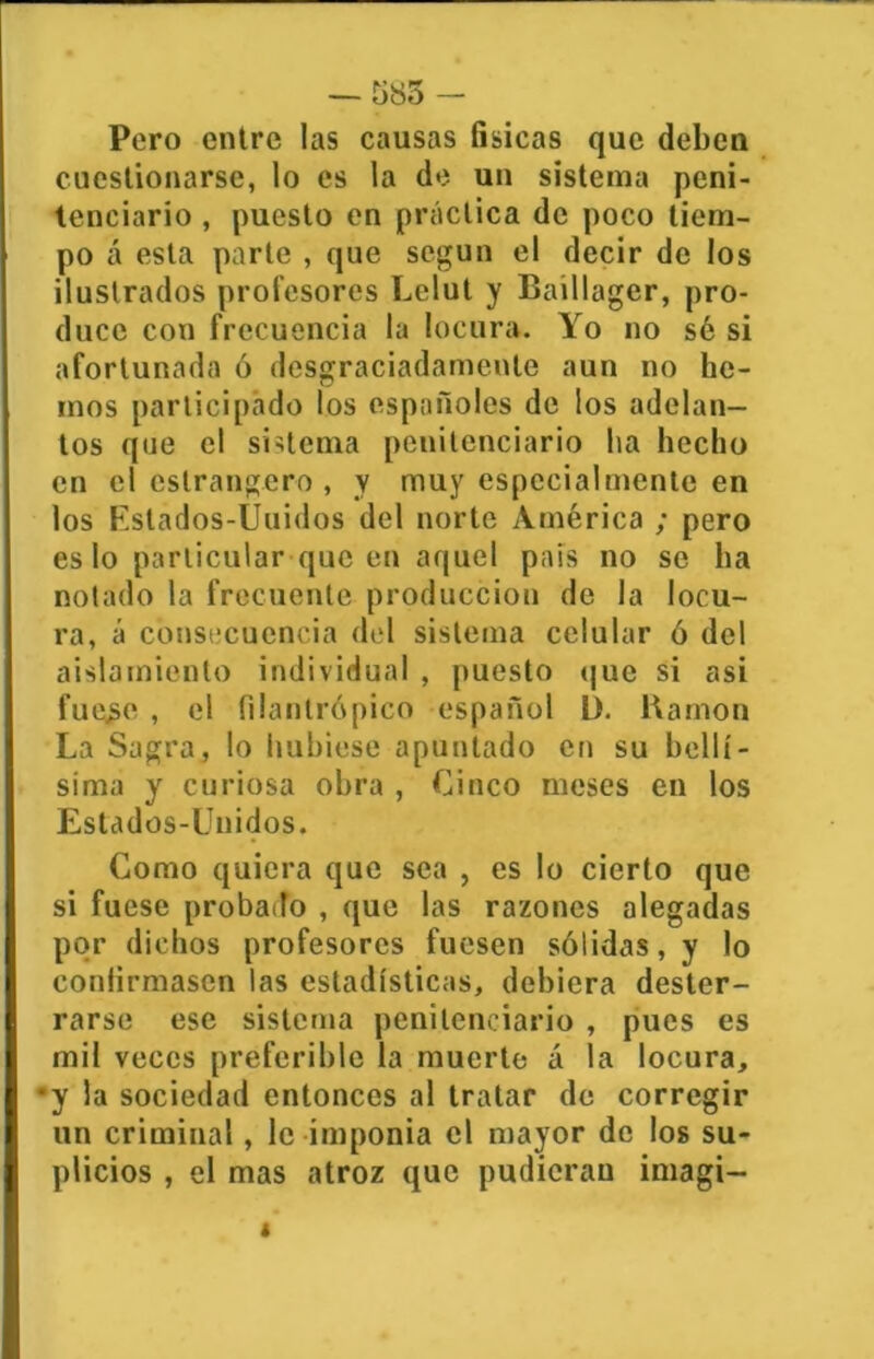 — Ü85 - Pero entre las causas físicas que deben cuestionarse, lo es la de un sistema peni- tenciario , puesto en práctica de poco tiem- po á esta parte , que según el decir de los ilustrados profesores Lelut y Baillager, pro- duce con frecuencia la locura. Yo no sé si afortunada ó desgraciadamente aun no he- mos participado los españoles de los adelan- tos <jue el sistema penitenciario ha hecho en el estrangero , y muy especialmente en los Estados-Unidos del norte América ; pero es lo particular queco aquel país no se ha notado la frecuente producción de la locu- ra, á consecuencia del sistema celular ó del aislamiento individual , puesto que si asi fue.se , el filantrópico español 13. Ramón La Sagra, lo hubiese apuntado en su bellí- sima y curiosa obra , Cinco meses en los Estados-Unidos. Como quiera que sea , es lo cierto que si fuese probado , que las razones alegadas por dichos profesores fuesen sólidas, y lo confirmasen las estadísticas, debiera dester- rarse ese sistema penitenciario , pues es mil veces preferible la muerte á la locura, •y la sociedad entonces al tratar de corregir un criminal , le imponía el mayor de los su- plicios , el mas atroz que pudieran imagi-