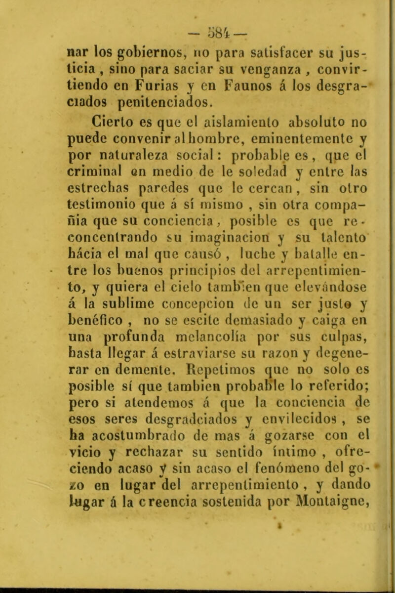 - o8'i — nar los gobiernos, no para satisfacer su jus- ticia , sino para saciar su venganza , convir- tiendo en Furias y en Faunos á los desgra- ciados penitenciados. Cierto es que el aislamiento absoluto no puede convenir al hombre, eminentemente y por naturaleza social: probable es, que el criminal on medio de le soledad y entre las estrechas paredes que le cercan, sin otro testimonio que á sí mismo , sin otra compa- ñía que su conciencia, posible es que re- concentrando su imaginación y su talento hacia el mal que causó , luche y batalle en- tre los buenos principios del arrepentimien- to, y quiera el cielo también que elevándose á la sublime concepción de un ser justo y benéfico , no se cscite demasiado y caiga en una profunda melancolía por sus culpas, hasta llegar á estraviarse su razón y degene- rar en demente. Repelimos que no solo es posible sí que también probable lo referido; pero si atendemos á que la conciencia de esos seres desgradeiados y envilecidos , se ha acostumbrado de mas á gozarse con el vicio y rechazar su sentido íntimo , ofre- ciendo acaso V sin acaso el fenómeno del go- • zo en lugar del arrepentimiento , y dando lugar á la creencia sostenida por Montaigne, » i1