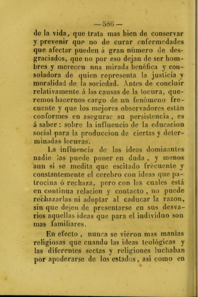 de la vida, que trata rnas bien de conservar y prevenir que no de curar enfermedades que afectar pueden á gran número de des- graciados, que no por eso dejan de ser hom- bres y merecen nna mirada benéfica y con- soladora de quien representa la justicia y moralidad de la sociedad. Antes de concluir relativamente á las causas de la locura, que- remos hacernos cargo de un fenómeno fre- cuente y que los mejores observadores están conformes en asegurar su persistencia , es á saber: sobre la influencia de la educación social para la producción de ciertos y deter- minadas locuras. La influencia de las ideas dominantes nadie ¡as puede poner en duda , y mimos aun si se medita que escitado frecuente y constantemente el cerebro con ideas que pa- trocina ó rechaza, pero con los cuales está en continua relación y contacto , no puede rechazarlas ni adoptar al caducar la razón, sin que dejen de presentarse en sus desva- rios aquellas ideas que para el individuo son mas familiares. En efecto , nunca se vieron mas manías religiosas que cuando las ideas teológicas y las diferentes sectas y religiones luchaban por apoderarse de los estados, asi como en A