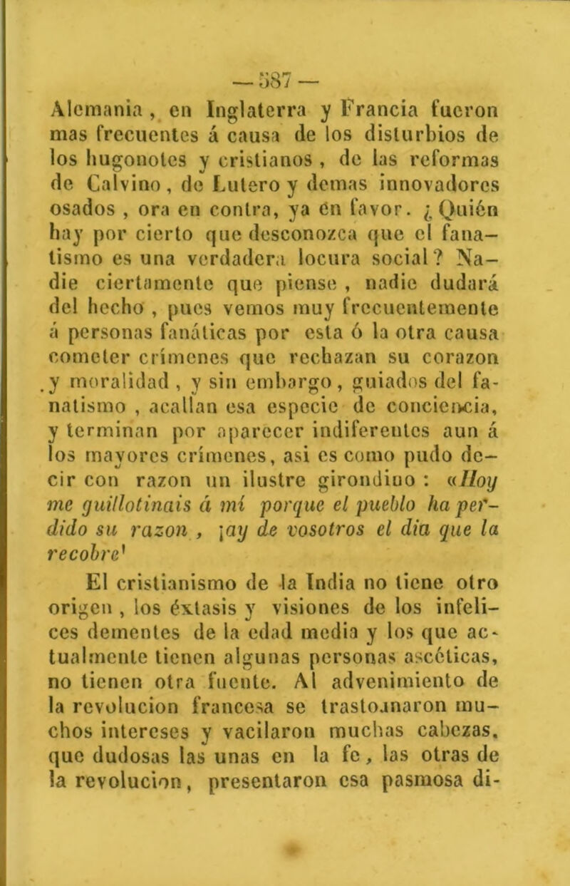 Alemania , en Inglaterra y Francia fueron mas frecuentes á causa de los disturbios de los hugonotes y cristianos , de las reformas de Calvino, de Lulero y demas innovadores osados , ora en contra, ya en favor. ¿Quién hay por cierto que desconozca que el fana- tismo es una verdadera locura social? Na- die ciertamente que piense , nadie dudará del hecho , pues vemos muy frecuentemente á personas fanáticas por esta ó la otra causa cometer crímenes que rechazan su corazón y moralidad , y sin embargo, guiados del fa- natismo , acallan esa especie de conciencia, y terminan por aparecer indiferentes aun á los mayores crímenes, asi es como pudo de- cir con razón un ilustre girondiuo : «Hoy me guillotináis á mí porque el pueblo ha per- dido su razón , \axj de vosotros el dia que la recobre’ El cristianismo de la India no tiene otro origen , los éxtasis y visiones de los infeli- ces dementes de la edad media y los que ac- tualmente tienen algunas personas ascéticas, no tienen otra fuente. Al advenimiento de la revolución francesa se trastoanaron mu- chos intereses y vacilaron muchas cabezas, que dudosas las unas en la fe, las otras de la revolución, presentaron esa pasmosa di-