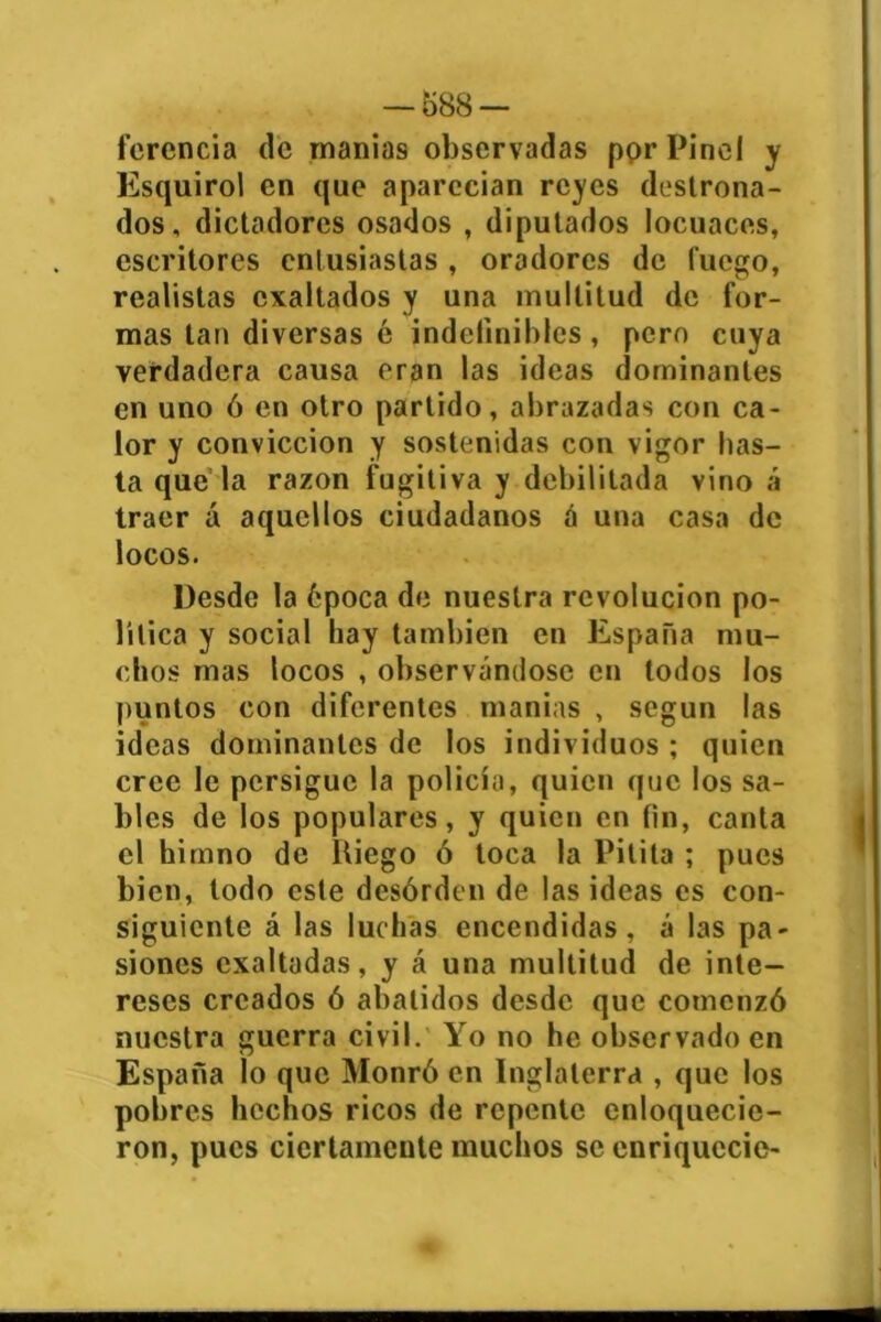 ferencia de manias observadas por Pinol y Esquirol en que aparecían reyes destrona- dos, dictadores osados , diputados locuaces, escritores entusiastas , oradores de fuego, realistas exaltados y una multitud de for- mas tan diversas é indefinibles, pero cuya verdadera causa eran las ideas dominantes en uno ó en otro partido, abrazadas con ca- lor y convicción y sostenidas con vigor has- ta que la razón fugitiva y debilitada vino á traer á aquellos ciudadanos a una casa de locos. Desde la época de nuestra revolución po- lítica y social hay también en España mu- chos mas locos , observándose en todos los puntos con diferentes manias , según las ideas dominantes de los individuos ; quien cree le persigue la policía, quien que los sa- bles de los populares, y quien en fin, canta el himno de ltiego ó toca la Pitita ; pues bien, lodo este desorden de las ideas es con- siguiente á las luchas encendidas, á las pa- siones exaltadas, y á una multitud de inte- reses creados ó abatidos desde que comenzó nuestra guerra civil. Yo no he observado en España lo que Monró en Inglaterra , que los pobres hechos ricos de repente enloquecie- ron, pues ciertamente muchos se cnriquccie-