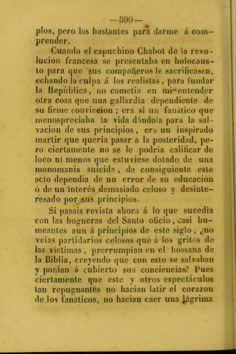 — 590— píos, pero los bastantes para darme á com- prender. Cuando el capuchino Cbabot de la revo- lución francesa se presentaba en holocaus- to para que sus compañeros le sacrificasen, echando la culpa á los realistas, para fundar la República, no cometía en mi-entender otra cosa que una gallardía dependiente de su firme conviceion ; era sí un fanático que menospreciaba la vida dándola para la sal- vación de sus principios , era un inspirado mártir que quería pasar á la posteridad, pe- ro ciertamente no se le podría calificar de loco ni menos que estuviese dolado de una monomanía suicida , de consiguiente este acto dependía de un error de su educación ó de un interés demasiado celoso v desinte- i resado por sus principios. Si pasais revista ahora á lo que sucedía con las hogueras del Santo oficio, casi hu- meantes aun á principios de este siglo, ¿no veias partidarios celosos que á los gritos de los víctimas, prorrumpían en el liossana de la Bibiia, creyendo que con esto se salvaban y ponían á cubierto sus conciencias? Pues ciertamente que este y otros espectáculos tan repugnantes no hacían latir el corazón de los fanáticos, no hacían caer uua lágrima