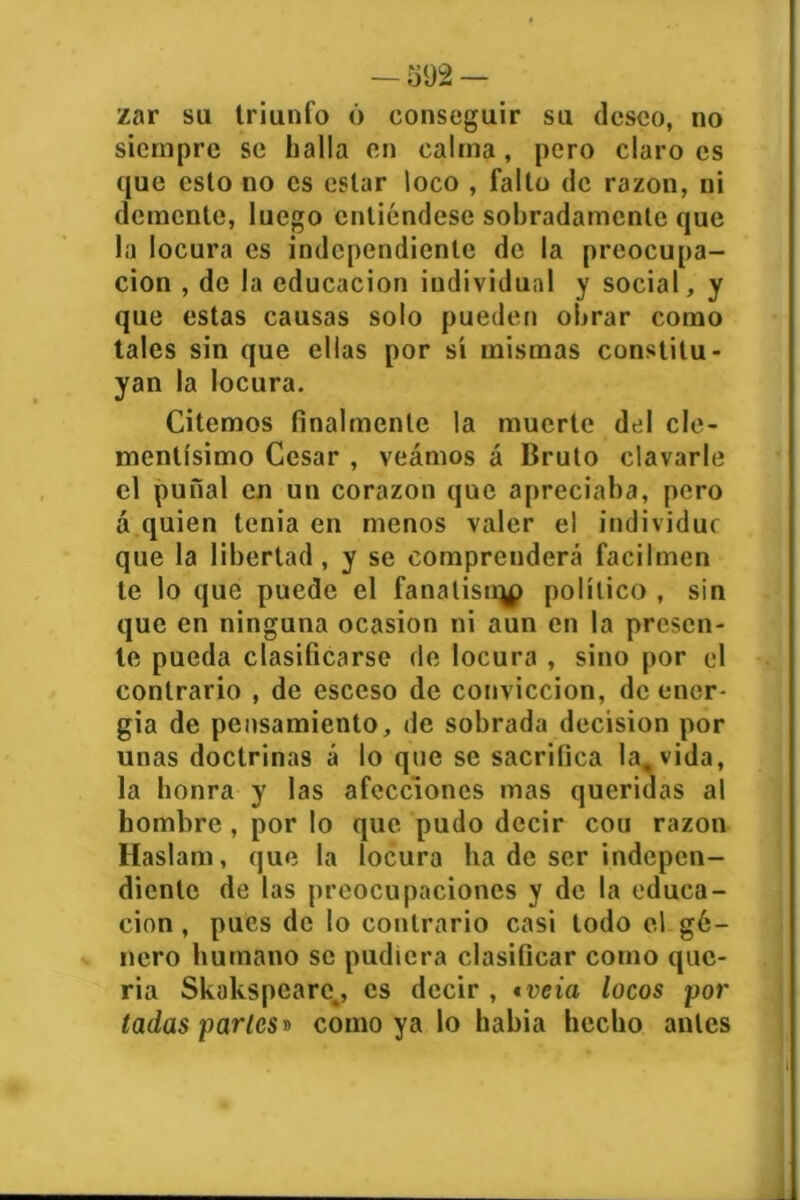 zar su triunfo 6 conseguir su deseo, no siempre se halla en calma, pero claro es que esto no es estar loco , falto de razón, ni demente, luego entiéndese sobradamente que la locura es independiente de la preocupa- ción , de la educación individual y social, y que estas causas solo pueden obrar como tales sin que ellas por sí mismas constitu- yan la locura. Citemos finalmente la muerte del cle- mentísimo Cesar , veamos á Bruto clavarle el puñal en un corazón que apreciaba, pero á quien tenia en menos valer el individúe que la libertad, y se comprenderá facilmen te lo que puede el fanalisiqp político , sin que en ninguna ocasión ni aun en la presen- te pueda clasificarse de locura , sino por el contrario , de esceso de convicción, de ener- gía de pensamiento, de sobrada decisión por unas doctrinas á lo que se sacrifica la. vida, la honra y las afecciones mas queridas al hombre, por lo que pudo decir cou razón Haslam, que la locura ha de ser indepen- diente de las preocupaciones y de la educa- ción , pues de lo contrario casi todo el gé- nero humano se pudiera clasificar como que- ría Skokspcarc,, es decir , tveia locos por tadas parles» como ya lo había hecho antes