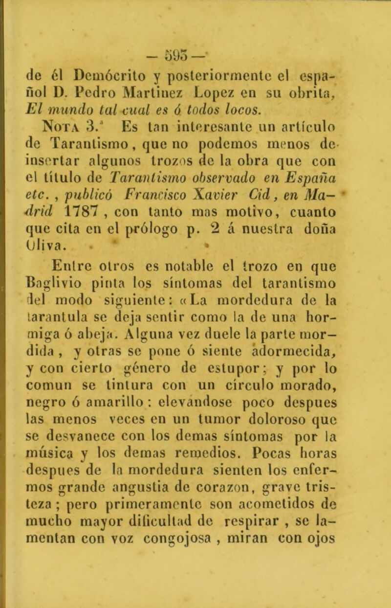 (le 61 Demócrito y posteriormente el espa- ñol 1). Pedro Martínez López en su obrita, El mundo tal cual es ó todos locos. Nota 3.a Es tan interesante un artículo de Tarantismo, que no podemos menos de- insertar algunos trozos de la obra que con el título de Tarantismo observado en España etc. , publicó Francisco Xavier Cid, en Ma- * drid 1787 , con tanto mas motivo, cuanto que cita en el prólogo p. 2 á nuestra doña Oliva. • * Entre otros es notable el trozo en que Baglivio pinta los síntomas del tarantismo del modo siguiente: «La mordedura de la tarántula se deja sentir como la de una hor- miga ó abeja. Alguna vez duele la parte mor- dida , y otras se pone ó siente adormecida, y con cierto género de estupor; y por lo común se tintura con un círculo morado, negro ó amarillo : elevándose poco después las menos veces en un tumor doloroso que se desvanece con los (lernas síntomas por la música y los demas remedios. Pocas horas después de la mordedura sienten los enfer- mos grande angustia de corazón, grave tris- teza ; pero primeramente son acometidos de mucho mayor dilicultad de respirar , se la- mentan con voz congojosa , miran con ojos