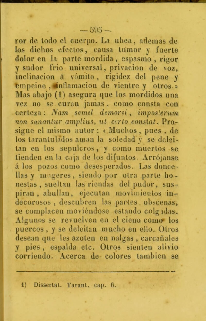 ror de todo el cuerpo. La ubea, ademas de los dichos efectos, causa tumor y fuerte dolor en la parte mordida , espasmo , rigor y sudor frió universal, privación de voz, inclinación á vómito , rigidez del pene y Empeine inflamación de vientre y otros » Mas abajo (1) asegura que los mordidos una vez no se curan jamas , como consta con certeza: Nam semel demorsi, impos'erum non sananlur amplius, ut cerío conslat. Pro- sigue el mismo autor : « Muchos , pues , de los tarantulados aman la soledad y se delei- tan en los sepulcros, y como muertos se tienden en la caja de los difuntos. Arrójense á los pozos como desesperados. Las donce- llas y mogeres, siendo por otra parle ho- nestas, sueltan las riendas del pudor, sus- piran, ahullan, ejecutan movimientos in- decorosos , descubren las partes obscenas, se complacen moviéndose estando colg ólas. Algunos se revuelven en el cieno comer los puercos , y se deleitan mucho en ello. Otros desean (pie les azoten en nalgas , carcañales Y pies, espalda etc. Otros sienten alivio corriendo. Acerca de colores también se