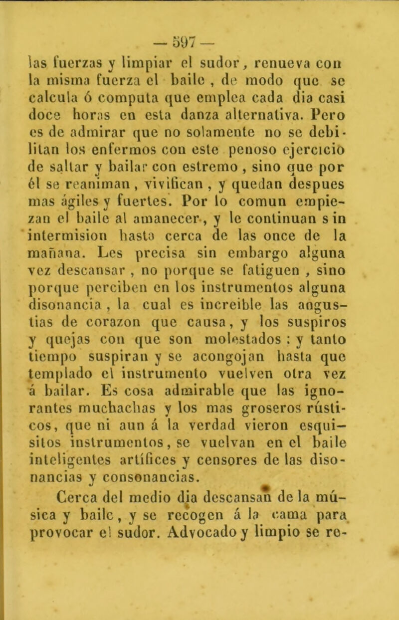 las Tuerzas y limpiar el sudor, renueva con la misma fuerza el baile , de modo que se calcula ó computa que emplea cada dia casi doce horas en esta danza alternativa. Pero es de admirar que no solamente no se debi- litan los enfermos con este penoso ejercicio de saltar y bailar con estremo, sino que por 61 se reaniman , vivifican , y quedan después mas ágiles y fuertes. Por lo común empie- zan el baile al amanecer, y le continúan sin intermisión basta cerca de las once de la mañana. Les precisa sin embargo alguna vez descansar , no porque se fatiguen , sino porque perciben en los instrumentos alguna disonancia , la cual es increíble las angus- tias de corazón que causa, y los suspiros y quejas cou que son molestados : y tanto tiempo suspiran y se acongojan basta que templado el instrumento vuelven otra vez á bailar. Es cosa admirable que las igno- rantes muchachas y los mas groseros rústi- cos, que ni aun á la verdad vieron esqui— silos instrumentos, se vuelvan en el baile inteligentes artífices y censores de las diso- nancias y consonancias. Cerca del medio dia descansan de la mú- sica y baile, y se recogen á la cama para provocar el sudor. Advocado y limpio se ro-