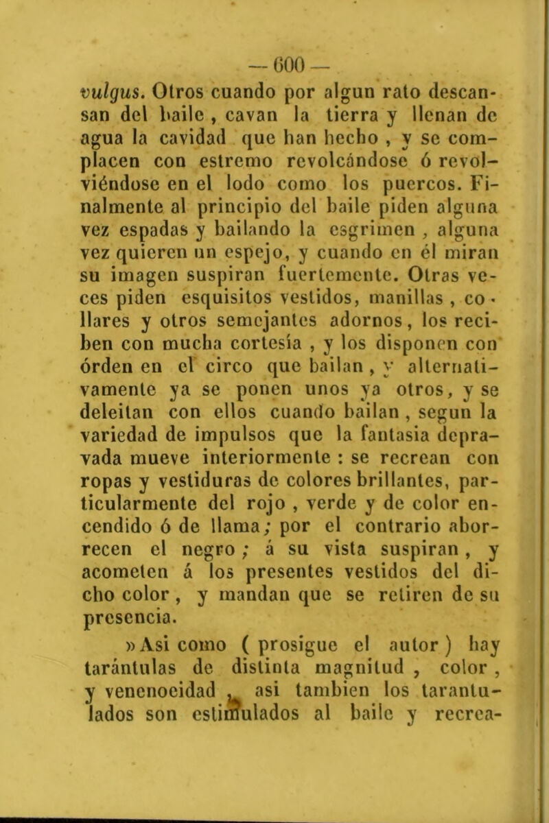 — 000 — vulgus. Otros cuando por algún rato descan- san del baile , cavan la tierra y llenan de agua la cavidad que han hecho , y se com- placen con estremo revolcándose ó revol- viéndose en el lodo como los puercos. Fi- nalmente al principio del baile piden alguna vez espadas y bailando la esgrimen , alguna vez quieren un espejo, y cuando en él miran su imagen suspiran fuertemente. Otras ve- ces piden esquisitos vestidos, manillas , co- llares y otros semejantes adornos, los reci- ben con mucha cortesía , y los disponen con orden en el circo que bailan , y alternati- vamente ya se ponen unos ya otros, y se deleitan con ellos cuando bailan , según la variedad de impulsos que la fantasía depra- vada mueve interiormente : se recrean con ropas y vestiduras de colores brillantes, par- ticularmente del rojo , verde y de color en- cendido ó de llama; por el contrario abor- recen el negro ; á su vista suspiran, y acometen á los presentes vestidos del di- cho color, y mandan que se retiren de su presencia. »Asi como (prosigue el autor) hay tarántulas de distinta magnitud , color , y vencnocidad . asi también los tarantu- lados son estimulados al baile y recrea-