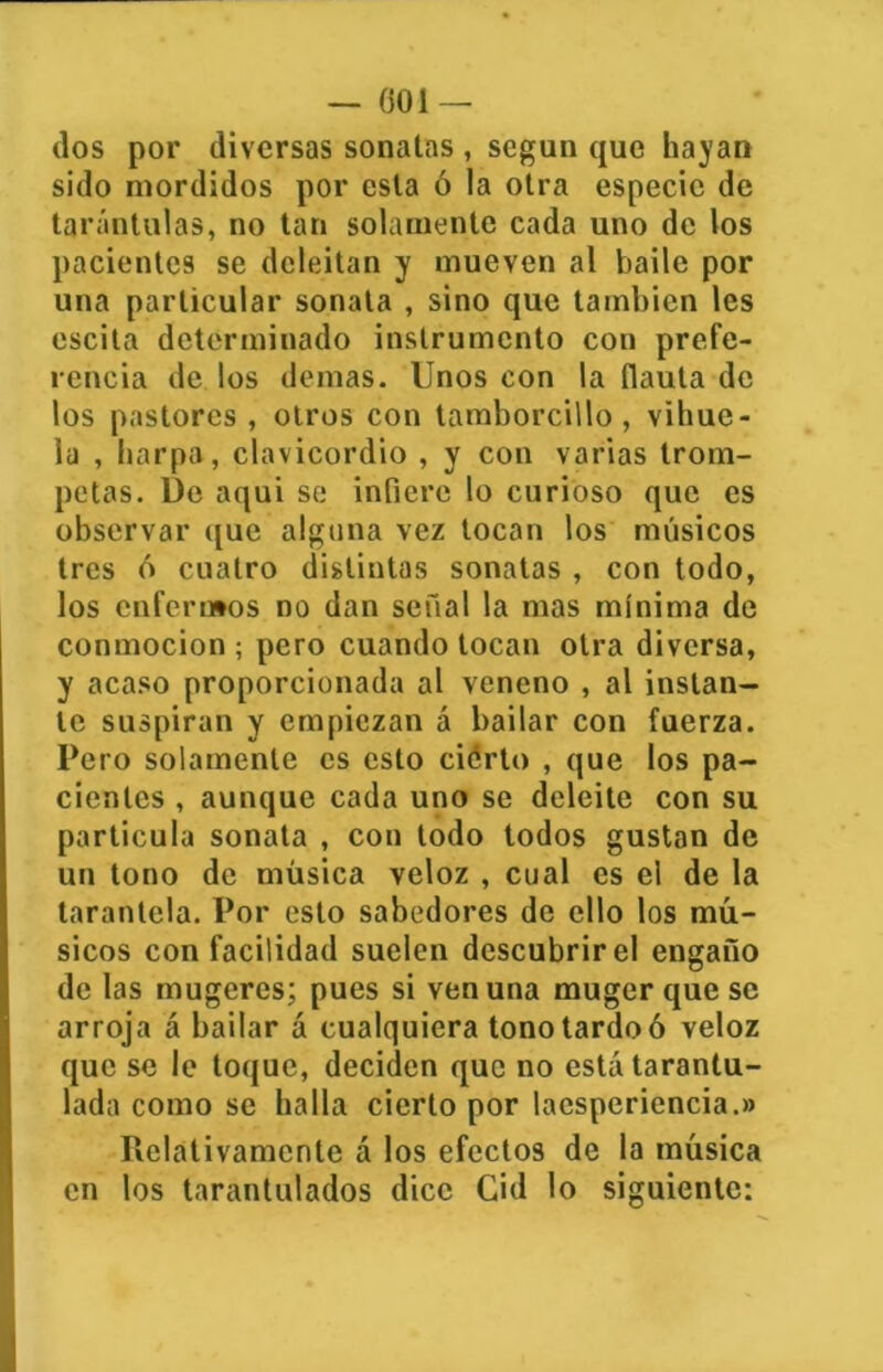 — (501 — dos por diversas sonatas , según que hayan sido mordidos por esta ó la otra especie de tarántulas, no tan solamente cada uno de los pacientes se deleitan y mueven al baile por una particular sonata , sino que también les escita determinado instrumento con prefe- rencia de los demas. Unos con la flauta de los pastores , otros con tamborcillo, vihue- la , harpa, clavicordio , y con varias trom- petas. De aqui se infiere lo curioso que es observar que alguna vez tocan los músicos tres 6 cuatro distiutas sonatas , con todo, los enfermos no dan señal la mas mínima de conmoción ; pero cuando tocan otra diversa, y acaso proporcionada al veneno , al instan- te suspiran y empiezan á bailar con fuerza. Pero solamente es esto cierto , que los pa- cientes , aunque cada uno se deleite con su partícula sonata , con todo todos gustan de un tono de música veloz , cual es el de la tarantela. Por esto sabedores de ello los mú- sicos con facilidad suelen descubrir el engaño de las mugeres; pues si ven una muger que se arroja á bailar á cualquiera tono tardo ó veloz que se le toque, deciden que no está tarantu- lada como se halla cierto por laesperiencia.» Relativamente á los efectos de la música en los tarantulados dice Cid lo siguiente: