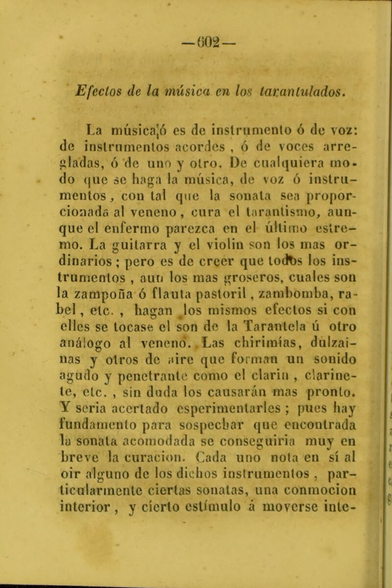 —()(>>— Efectos de la música en los tarantulados. La música'/) es de instrumento ó de voz: de instrumentos acordes , ó de voces arre- gladas, ó de uno y otro. De cualquiera tno- do que se haga la música, de voz ó instru- mentos , con tal que la sonata sea propor- cionada al veneno, cura el tarantismo, aun- que el enfermo parezca en el último esíre- mo, La guitarra y el violin son los mas or- dinarios ; pero es de creer que todbs los ins- trumentos , aun los mas groseros, cuales son la zampona ó flauta pastoril, zambomba, ra- bel , etc. , hagan los mismos efectos si con clics se tocase el son de la Tarantela ú otro análogo al veneno.. Las chirimías, dulzai- nas y otros de aire que forman un sonido agudo y penetrante como el clarín , clarine- te, etc. , sin duda los causarán mas pronto. Y seria acertado csperimenlarles ; pues hay fundamento para sospechar que encontrada la sonata acomodada se conseguiría muy en breve la curación. Cada uno nota en sí al oir alguno de los dichos instrumentos , par- ticularmente ciertas sonatas, una conmoción interior , y cierto estímulo á moverse inte-