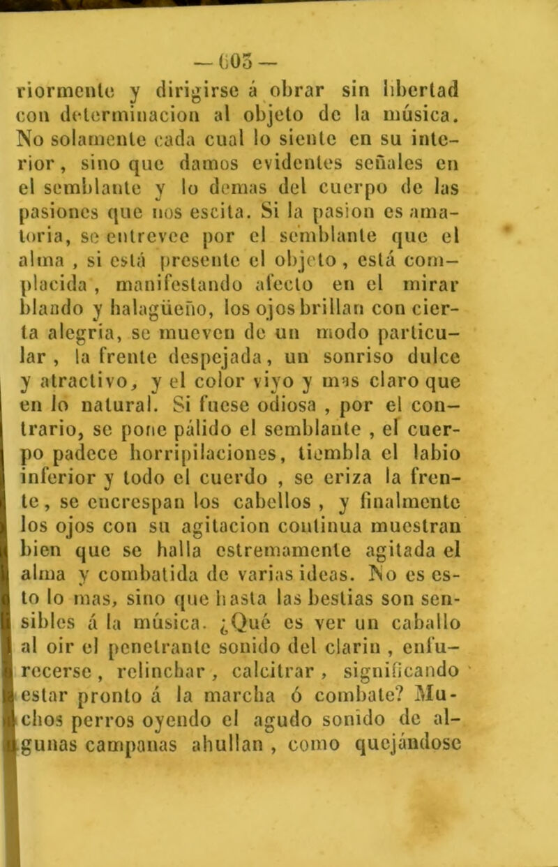 nórmenle y dirigirse á obrar sin libertad con determinación al objeto de la música. No solamente cada cual lo siente en su inte- rior, sino que damos evidentes señales en el semblante y lo demas del cuerpo de las pasiones que nos escita. Si la pasión es ama- toria, se entreveo por el semblante que el alma , si está presente el objeto, está com- placida , manifestando afecto en el mirar blando y halagüeño, los ojos brillan concier- ta alegría, se mueven de un modo particu- lar , la frente despejada, un sonriso dulce y atractivo, y el color viyo y mas claro que en lo natural. Si fuese odiosa , por el con- trario, se pone pálido el semblante , el cuer- po padece horripilaciones, tiembla el labio inferior y todo el cuerdo , se eriza la fren- te , se encrespan los cabellos , y finalmente los ojos con su agitación continua muestran bien que se halla cstremamenle agitada el alma y combatida de varias ideas. No es es- to lo mas, sino que hasta las bestias son sen- sibles á la música. ¿Qué es ver un caballo al oir el penetrante sonido del clarín , enfu- recerse , relinchar , calcitrar , significando estar pronto á la marcha ó combate? Mu- chos perros oyendo el agudo sonido de al- gunas campanas abultan , como quejándose