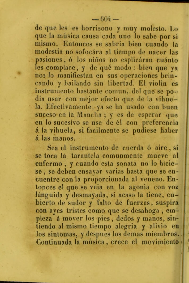 de que les es horrísono y muy molesto. Lo que la música causa cada uno lo sabe por sí mismo. Entonces se sabría bien cuando la modestia no sofocára al tiempo de nacer las pasiones, ó los niños no esplicáran cuánto les complace, y de qué modo ; bien que ya nos lo manifiestan en sus operaciones brin- cando y bailando sin libertad. El violin es instrumento bastante común, del que se po- día usar con mejor efecto que de la vihue- la. Efectivamente, ya se lia usado con buen suceso en la Mancha ; y es de esperar que en lo sucesivo se use de el con preferencia á la vihuela, si fácilmente se pudiese haber á las manos. Sea el instrumento de cuerda ó aire, si se toca la tarantela comunmente mueve al enfermo , y cuando esta sonata no lo hicie- se , se deben ensayar varias hasta que se en- cuentre con la proporcionada al veneno. En- tonces el que se veia en la agonía con voz lánguida y desmayada, si acaso la tiene, cu- bierto de sudor y falto de fuerzas, suspira con ayes tristes como que se desahoga , em- pieza á mover los pies, dedos y manos, sin- tiendo al mismo tiempo alegría y alivio en los sinlomas, y después los demas miembros. Continuada la música , crece el movimiento