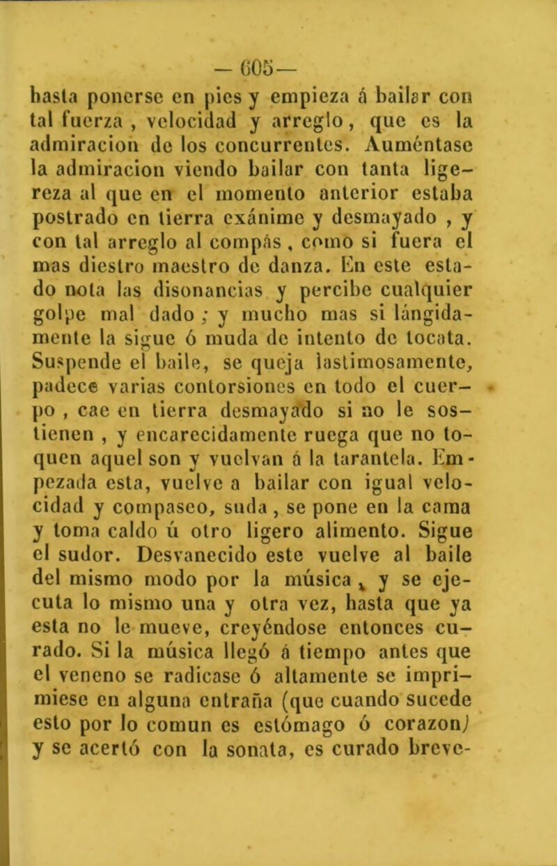 - 005— hasta ponerse en pies y empieza á bailar con tal fuerza , velocidad y arreglo, que es la admiración de los concurrentes. Auméntase la admiración viendo bailar con tanta lige- reza al que en el momento anterior estaba postrado en tierra exánime y desmayado , y con tal arreglo al compAs , como si fuera el mas diestro maestro de danza. En este esta- do nota las disonancias y percibe cualquier golpe mal dado ; y mucho mas si lángida- mente la sigue ó muda de intento de tocata. Suspende el baile, se queja lastimosamente, padece varias contorsiones en todo el cuer- po , cae en tierra desmayado si no le sos- tienen , y encarecidamente ruega que no to- quen aquel son y vuelvan á la tarantela. Em- pezada esta, vuelve a bailar con igual velo- cidad y compaseo, suda, se pone en la cama y toma caldo ú otro ligero alimento. Sigue el sudor. Desvanecido este vuelve al baile del mismo modo por la música v y se eje- cuta lo mismo una y otra vez, hasta que ya esta no le mueve, creyéndose entonces cu- rado. Si la música llegó á tiempo antes que el veneno se radicase ó altamente se impri- miese en alguna entraña (que cuando sucede esto por lo común es estómago ó corazón; y se acertó con la sonata, es curado breve-