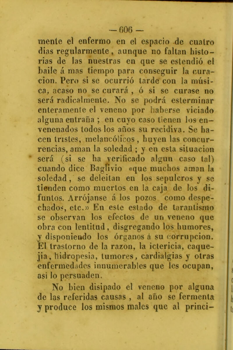 — 006 — rnentc el enfermo en el espacio de cuatro dias regularmente, aunque no faltan histo- rias de las nuestras en que se cstendió el haile á mas tiempo para conseguir la cura- ción. Pero si se ocurrió tarde con la músi- ca, acaso no se curará , ó si se curase no será radicalmente. No se podrá csterminar enteramente el veneno por haberse viciado alguna entraña ; en cuyo caso tienen los en- venenados todos los años su recidiva. Se ha- cen tristes, melancólicos, huyen las concur- rencias, aman la soledad ; y en esta situación será (si se ha verificado algún caso tal) cuando dice Bagfivio «que muchos aman la soledad , se deleitan en los sepulcros y se tienden como muertos en la caja de los di- funtos. Arrójanse á los pozos como despe- chados, etc.» En este estado de tarantisrno se observan los efectos de un veneno que obra con lentitud, disgregando los humores, y disponiendo los órganos á su corrupción. El trastorno de la razón, la ictericia, caque- jia, hidropesía, tumores, cardialgías y otras enfermedades innumerables que les ocupan, asi lo persuaden. No bien disipado el veneno por alguna de las referidas causas , al año se fermenta y produce los mismos males que al princi-