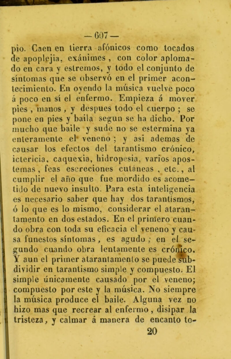 pió. Caen en tierra afónicos como tocados de apoplejía, exánimes , con color aploma- do en cara y estreñios, y todo el conjunto de síntomas que se observó en el primer acon- tecimiento. En oyendo la música vuelve poco á poco en sí el enfermo. Empieza á mover pies , manos , y después todo el cuerpo ; se pone en pies y baila según se lia dicho. Por mucho que baile y sude no se cstermina ya enteramente el* veneno ; y asi ademas de causar los efectos del tarantismo crónico, ictericia, caquexia, hidropesía, varios apos- temas , feas escreciones cutáneas , etc., al cumplir el año que fue mordido es acome- tido de nuevo insulto. Para esta inteligencia es necesario saber que hay dos tarantismos, ó lo que es lo mismo, considerar el ataran- tamento en dos estados. En el primero cuan- do obra con toda su eficacia el veneno y cau- sa funestos síntomas, es agudo; en el se- gundo cuando obra lentamente es crónico. Y aun el primer ataranlamenlo se puede *b- dividir en tarantismo simple y compuesto. El simple únicamente causado por el veneno; compuesto por este y la música. No siempre la música produce el baile. Alguna vez no hizo mas que recrear al enfermo, disipar la tristeza, y calmar á manera de encanto to- 20