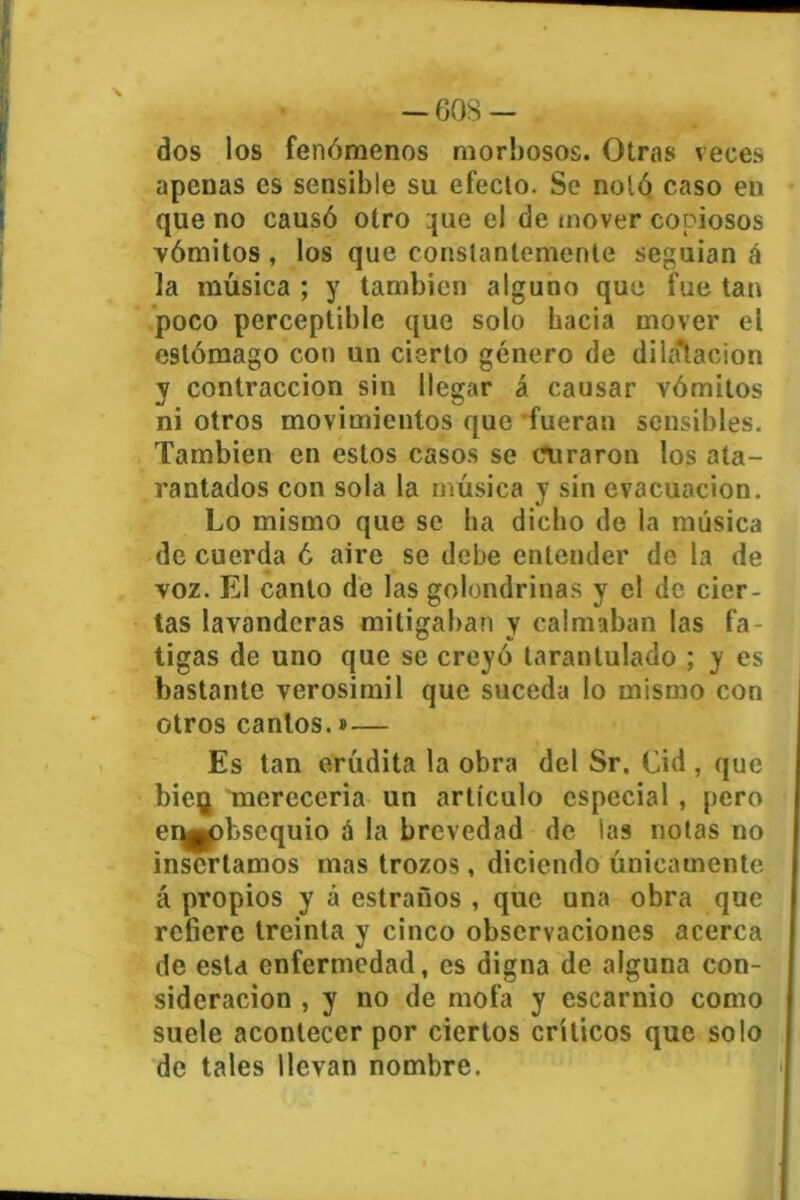 dos los fenómenos morbosos. Otras veces apenas es sensible su efecto. Se notó caso en que no causó otro que el de mover copiosos vómitos , los que constantemente seguían á la música ; y también alguno que fue tan poco perceptible que solo hacia mover ei estómago con un cierto género de dilatación y contracción sin llegar á causar vómitos ni otros movimientos que fueran sensibles. También en estos casos se curaron los ata- rantados con sola la música y sin evacuación. Lo mismo que se ha dicho de la música de cuerda ó aire se debe entender de la de voz. El canto de las golondrinas y el de cier- tas lavanderas mitigaban y calmaban las fa- tigas de uno que se creyó tarantulado ; y es bastante verosímil que suceda lo mismo con otros cantos.»— Es tan erúdita la obra del Sr. Cid , que bieg merecería un artículo especial , pero er^obsequio á la brevedad de las notas no insertamos mas trozos, diciendo únicamente á propios y á estraños , que una obra que refiere treinta y cinco observaciones acerca de esta enfermedad, es digna de alguna con- sideración , y no de mofa y escarnio como suele acontecer por ciertos críticos que solo de tales llevan nombre.