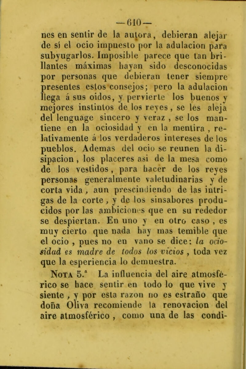 — filo- nes en sentir de la autora, debieran alejar de sí el ocio impuesto por la adulación para subyugarlos. Imposible parece que tan bri- llantes máximas hayan sido desconocidas por personas que debieran tener siempre presentes estos consejos; pero la adulación llega á sus oidos, y pervierte los buenos y mejores instintos de los reyes, se les aleja del lenguage sincero y veraz , se los man- tiene en la ociosidad y en la mentira , re- lativamente á los verdaderos intereses de los pueblos. Ademas del ocio se reúnen la di- sipación , los placeres asi de la mesa como de los vestidos, para hacer de los reyes personas generalmente valetudinarias y de corta vida, aun prescindiendo de las intri- gas de la corte, y de los sinsabores produ- cidos por las ambiciones que en su rededor se despiertan. En uno y en otro caso , es muy cierto que nada hay mas temible que el ocio , pues no en vano se dice: la ocio- sidad es madre de todos los vicios , toda vez que la esperiencia lo demuestra. Nota 5.a La influencia del aire atmosfé- rico se hace sentir en todo lo que vive y siente , y por esta razón no es estraño que doña Oliva recomiende la renovación del aire atmosférico , como una de las condi-