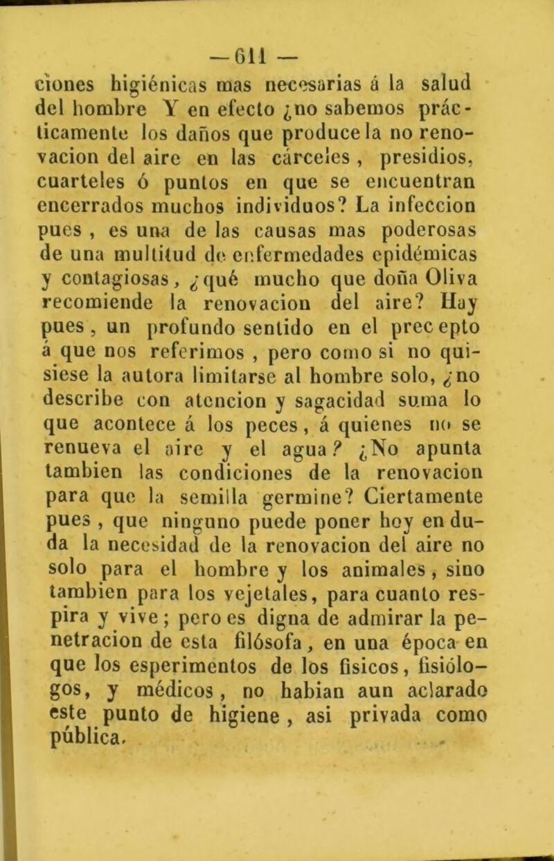 ciones higiénicas mas necesarias á la salud del hombre Y en efecto ¿no sabemos prác- ticamente los daños que prodúcela no reno- vación del aire en las cárceles , presidios, cuarteles ó puntos en que se encuentran encerrados muchos individuos? La infección pues , es una de las causas mas poderosas de una multitud de enfermedades epidémicas y contagiosas, ¿qué mucho que doña Oliva recomiende la renovación del aire? Iluy pues, un profundo sentido en el precepto á que nos referimos , pero como si no qui- siese la autora limitarse al hombre solo, ¿no describe con atención y sagacidad suma lo que acontece á los peces, á quienes no se renueva el aire y el agua? ¿No apunta también las condiciones de la renovación para que la semilla germine? Ciertamente pues , que ninguno puede poner hoy en du- da la necesidad de la renovación del aire no solo para el hombre y los animales, sino también para los vejetales, para cuanto res- pira y vive; pero es digna de admirarla pe- netración de esta filósofa, en una época en que los esperimentos de los fisicos, fisiólo- gos, y médicos, no habían aun aclarado este punto de higiene , asi privada como pública. . .