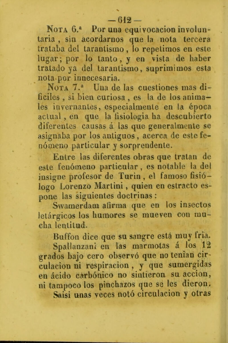 — G12 — Nota G.a Por una equivocación involun- taria , sin acordarnos que la nota tercera trataba del tarantisino, lo repelimos en este lugar; por lo tanto, y en vista de haber tratado ya del tarantismo, suprimimos esta nota por innecesaria. Nota 7.a Una de las cuestiones mas di- fíciles , si bien curiosa , es la de los anima- les invernantes, especialmente en la época actual , en que la fisiología ha descubierto diferentes causas á las que generalmente se asignaba por los autiguos, acerca de este fe- nómeno particular y sorprendente. Entre las diferentes obras que tratan de este fenómeno particular, es notable la del insigne profesor de Turin , el famoso fisió- logo Lorenzo Martini, quien en estrado es- polie las siguientes doctrinas: Svvamerdam afirma que en los insectos letárgicos los humores se mueven con mu- cha lentitud. Buffon dice que su sangre está muy tria. Spallanzani en las marmotas á los 12 grados bajo cero observó que uo tenían cir- culación ni respiración , y que sumergidas en ácido carbónico no sintieron su acción, ni tampoco los pinchazos que se les dieron. Saisi unas veces notó circulación y otras I