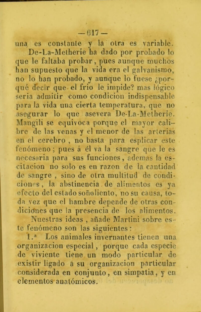 una es constante y la otra es variable. De-La-Metherie ha dado por probado !o que le faltaba probar, pues aunque muchos han supuesto que la vida era el galvanismo, no lo han probado, y aunque lo fuese ¿por- qué decir que el frió le impide? mas lógico seria admitir como condición indispensable para la vida una cierta temperatura, que no asegurar lo que asevera De-La-Mctherie. Mangili se equivoca porque el mayor cali- bre de las venas y el menor de las arterias en el cerebro , no basta para esplicar este fenómeno; pues á él va la sangre que le es necesaria para sus funciones, ademas la os- citación no solo es en razón de la cantidad de sangre , sino de otra multitud de condi- ciones , la abstinencia de alimentos es ya efecto del estado soñoliento, no su causa, to- da vez que el hambre depende de otras con- diciones que la presencia de los alimentos. Nuestras ideas , añade Martini sobre es- te fenómeno son las siguientes: 1.a Los animales invernantes tienen una organización especial, porque cada especie de viviente tiene un modo particular de existir ligado á su organización particular considerada en conjunto, en simpatía, y en elementos anatómicos.