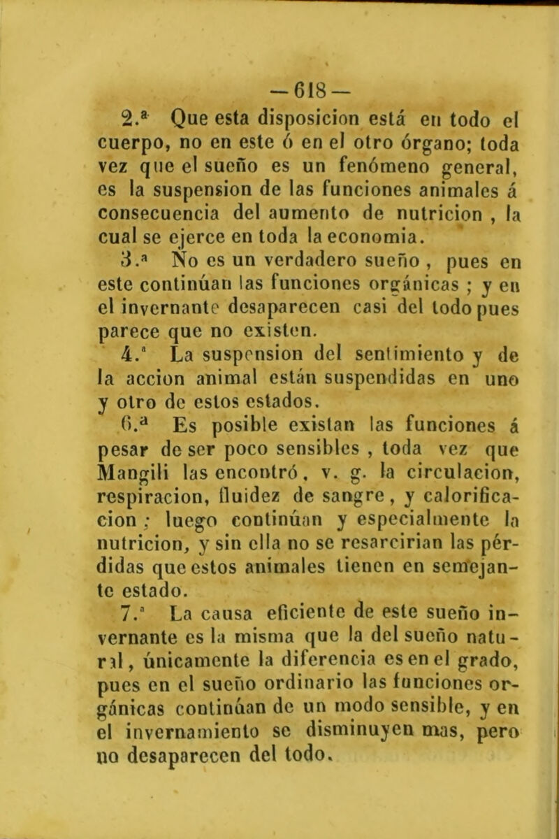 -618 — 2. a Que esta disposición está en todo el cuerpo, no en este 6 en el otro órgano; toda vez que el sueño es un fenómeno general, es la suspensión de las funciones animales á consecuencia del aumento de nutrición , la cual se ejerce en toda la economía. 3. a No es un verdadero sueño , pues en este continúan las funciones orgánicas ; y en el invernante desaparecen casi del lodo pues parece que no existen. 4.  La suspensión del sentimiento y de la acción animal están suspendidas en uno y otro de estos estados. 6. a Es posible existan las funciones á pesar de ser poco sensibles , toda vez que Mangili las encontró, v. g. la circulación, respiración, fluidez de sangre, y calorifica- ción ; luego continúan y especialmente la nutrición, y sin ella no se resarcirían las pér- didas que estos animales tienen en semejan- te estado. 7. a La causa eficiente de este sueño in- vernante es la misma que la del sueño natu- rtl, únicamente la diferencia es en el grado, pues en el sueño ordinario las funciones or- gánicas continúan de un modo sensible, y en el invernamiento se disminuyen mas, pero no desaparecen del todo.