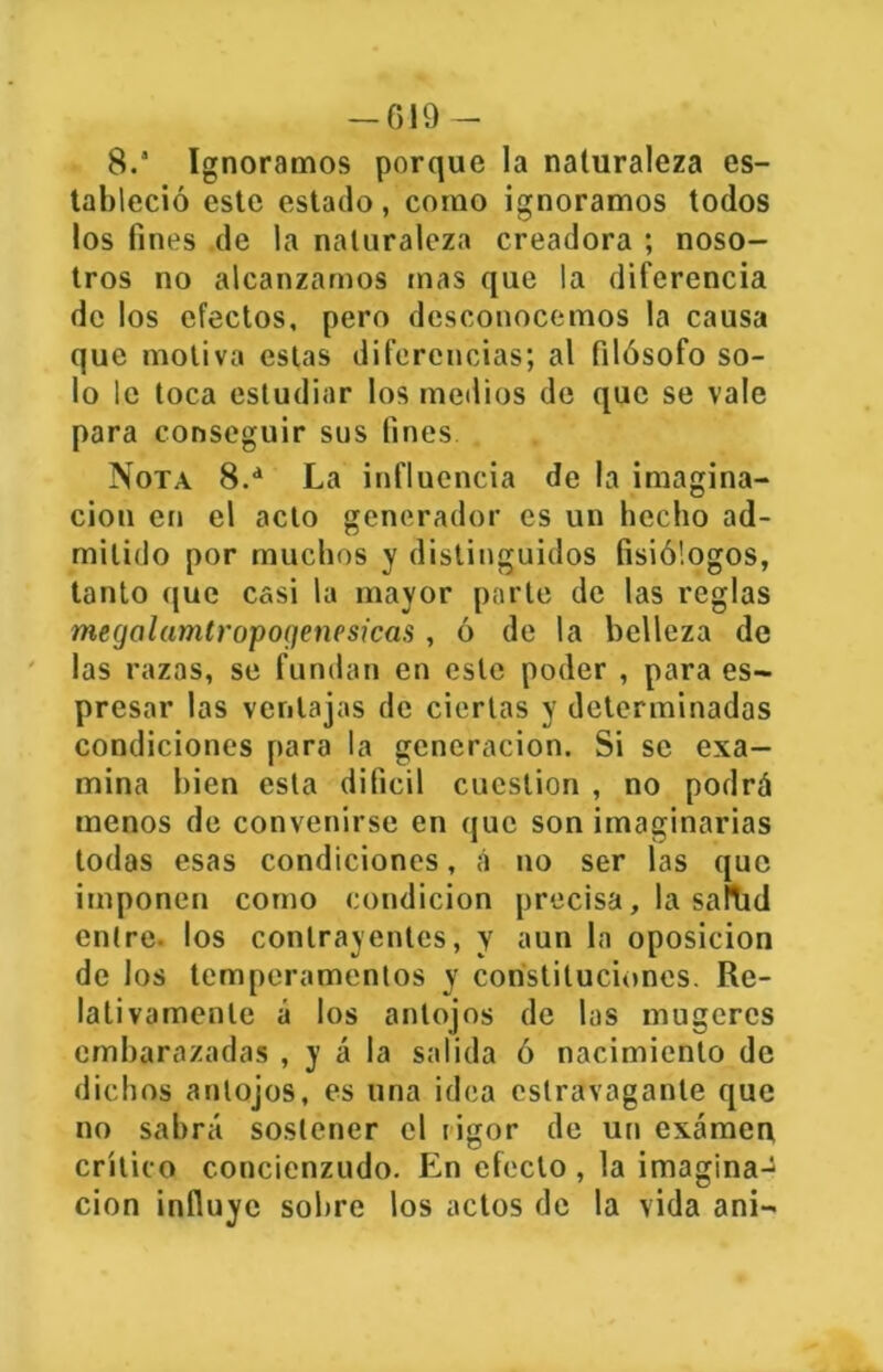 8. Ignoramos porque la naturaleza es- tableció este estado, como ignoramos todos los fines de la naturaleza creadora ; noso- tros no alcanzamos mas que la diferencia de los efectos, pero desconocemos la causa que motiva estas diferencias; al filósofo so- lo le toca estudiar los medios de que se vale para conseguir sus fines Nota 8.d La influencia de la imagina- ción en el acto generador es un hecho ad- mitido por muchos y distinguidos fisiólogos, tanto que casi la mayor parte de las reglas megalamtropoqenesicas, ó de la belleza de las razas, se fundan en este poder , para es- presar las ventajas de ciertas y determinadas condiciones para la generación. Si se exa- mina bien esta difícil cuestión , no podrá menos de convenirse en que son imaginarias todas esas condiciones, á no ser las que imponen como condición precisa, la salTid entre- los contrayentes, y aun la oposición de los temperamentos y constituciones. Re- lativamente á los antojos de las mugcres embarazadas , y á la salida ó nacimiento de dichos antojos, es una idea estravaganle que no sabrá sostener el rigor de un examen crítico concienzudo. En efecto , la imagina-^ cion influye sobre los actos de la vida ani-