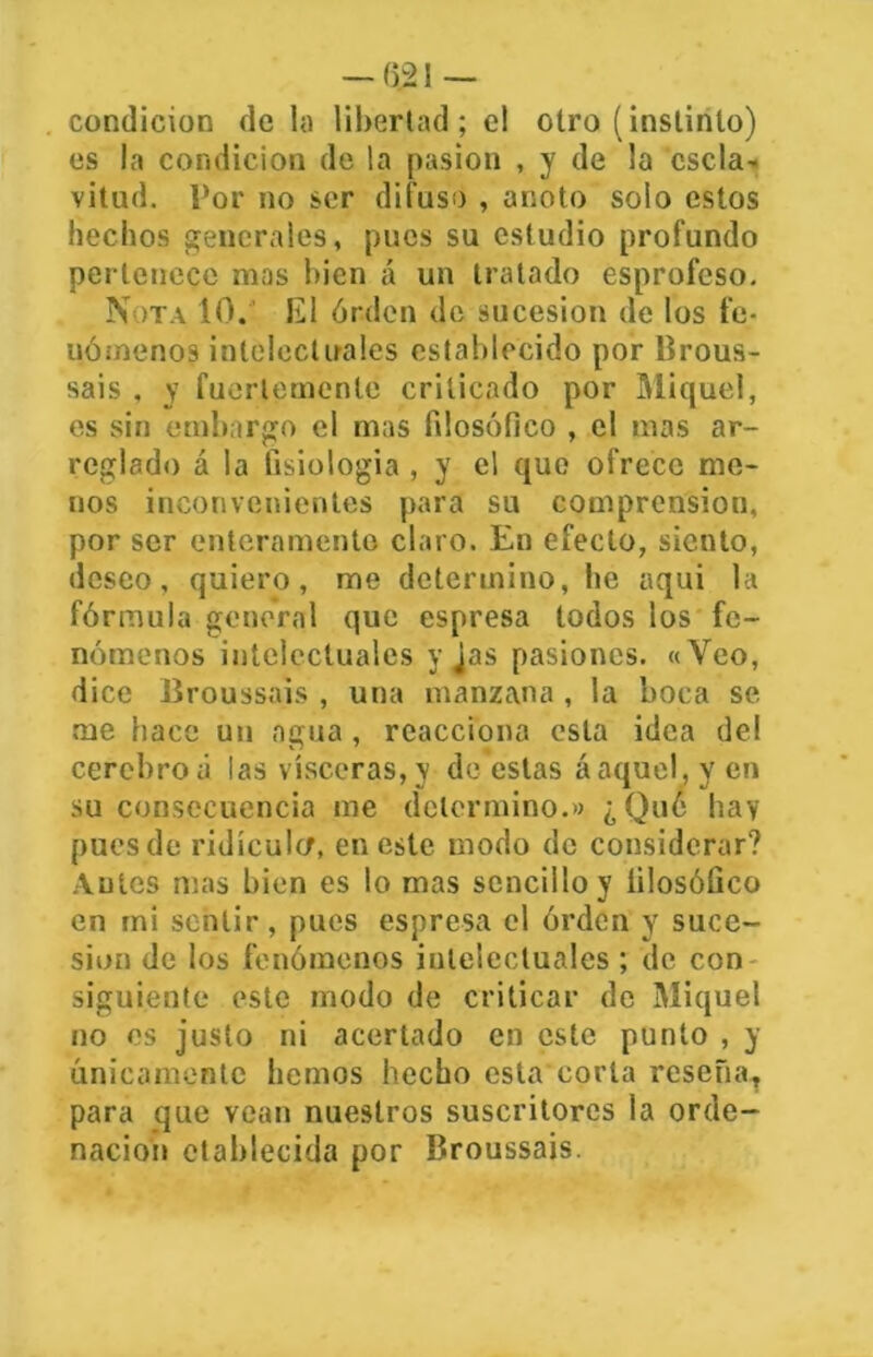 — (5.21 — condición de la libertad; el otro (instinto) es la condición de la pasión , y de la escla- vitud. Por no ser difuso , anoto solo estos hechos generales, pues su estudio profundo pertenece mas bien á un tratado esprofcso. Nota 10. El órdcn de sucesión de los fe- nómenos intelectuales establecido por Brous- sais . y fuertemente criticado por Miquel, es sin embargo el mas filosófico , el mas ar- reglado á la fisiología , y el que ofrece me- nos inconvenientes para su comprensión, por ser enteramente claro. En efecto, siento, deseo, quiero, me determino, lie aqui la fórmula general que espresa todos los fe- nómenos intelectuales y jas pasiones. «Veo, dice Broussais , una manzana, la boca se me hace un agua, reacciona esta idea del cerebroá las visceras,y de estas áaquel, y en su consecuencia me determino.» ¿Que hay pues de ridículo, en este modo de considerar? Antes mas bien es lo mas sencillo y filosófico en mi sentir, pues espresa el órdcn y suce- sión de los fenómenos intelectuales; de con siguiente este modo de criticar de Miquel no es justo ni acertado en este punto , y únicamente hemos hecho esta corla reseña, para que vean nuestros suscritorcs la orde- nación ctablecida por Broussais.