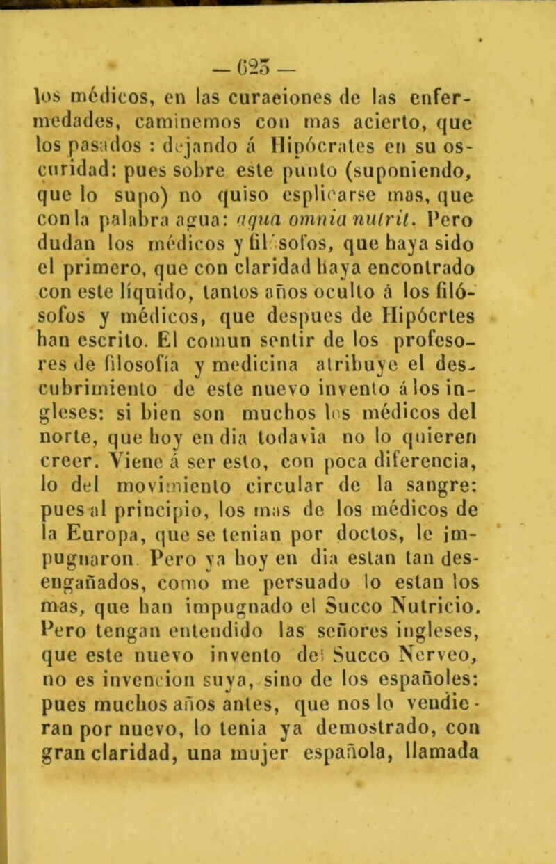 - 025 - los médicos, en las curaeiones de las enfer- medades, caminemos con mas acierto, que los pasados : dejando á Hipócrates en su os- curidad: pues sobre este punto (suponiendo, que lo supo) no quiso espliearse mas, que conla palabra agua: agua omnia nuiril. Pero dudan los médicos y fil'sotos, que haya sido el primero, que con claridad baya encontrado con este líquido, tantos años oculto á los filó- sofos y médicos, que después de Hipócrtes han escrito. El común sentir de los profeso- res de filosofía y medicina atribuye el des- cubrimiento de este nuevo invento á los in- gleses: si bien son muchos les médicos del norte, que hoy en dia todavía no lo quieren creer. Viene á ser esto, con poca diferencia, lo del movimiento circular de la sangre: pues al principio, los mas de los médicos de la Europa, que se tenían por doctos, le im- pugnaron Pero ya boy en dia están tan des- engañados, como me persuado lo están los mas, que han impugnado el Sueco Nutricio. Pero tengan entendido las señores ingleses, que este nuevo invento de! Sueco Nerveo, no es invención suya, sino de los españoles: pues muchos años antes, que nos lo vendie - ran por nuevo, lo tenia ya demostrado, con gran claridad, una mujer española, llamada