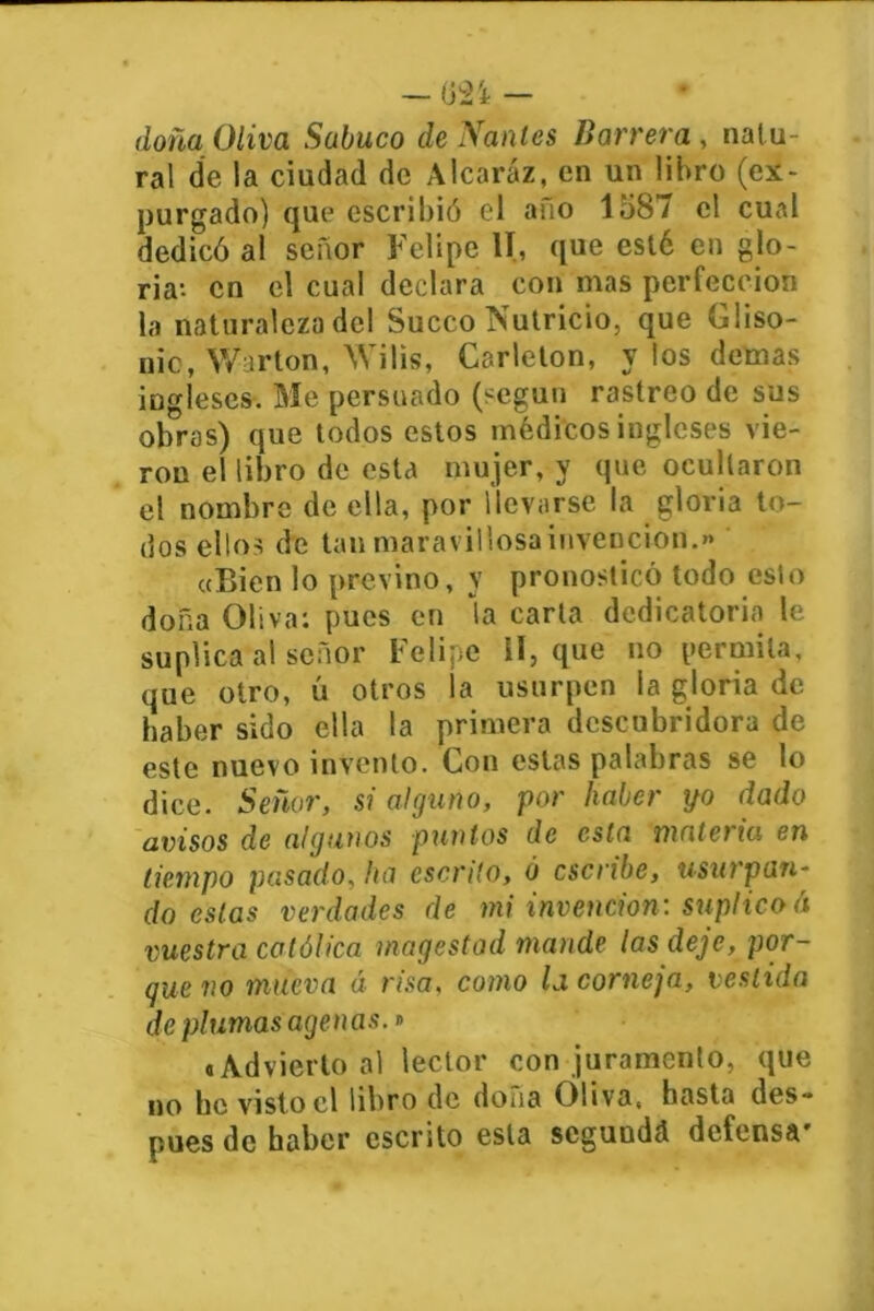 doña Oliva Sabuco de Nanles Barrera , natu- ral de la ciudad de Alcaráz, en un libro (ex- purgado) que escribió el ano 1587 el cual dedicó al señor Felipe II, que esté en glo- ria-- en el cual declara con mas perfección la naturaleza del Sueco Nutricio, que Gliso- nic, Warton, Wilis, Carlelon, y los demas ingleses. Me persuado (según rastreo de sus obras) que todos estos médicos ingleses vie- ron el libro de esta mujer, y que ocultaron el nombre de ella, por llevarse la gloria to- dos ellos de tan maravillosa invención.» «Bien lo previno, y pronosticó todo esto doña Oliva: pues en la carta dedicatoria le suplica al señor Felipe II, que no permita, que otro, ú otros ía usurpen la gloria de haber sido ella la primera descubridora de este nuevo invento. Con estas palabras se lo dice. Señor, si alguno, por haber yo dado avisos de algunos puntos de esta materia en tiempo pasado, ha escrito, ó escribe, usurpan- do estas verdades de mi invención: suplico á vuestra católica magestad mande las deje, por- que no mueva á risa, como Id corneja, vestida de plumas agenas.» «Advierto al lector con juramento, que no he visto el libro de dona Ó!ivas hasta des- pués de haber escrito esta segunda defensa'