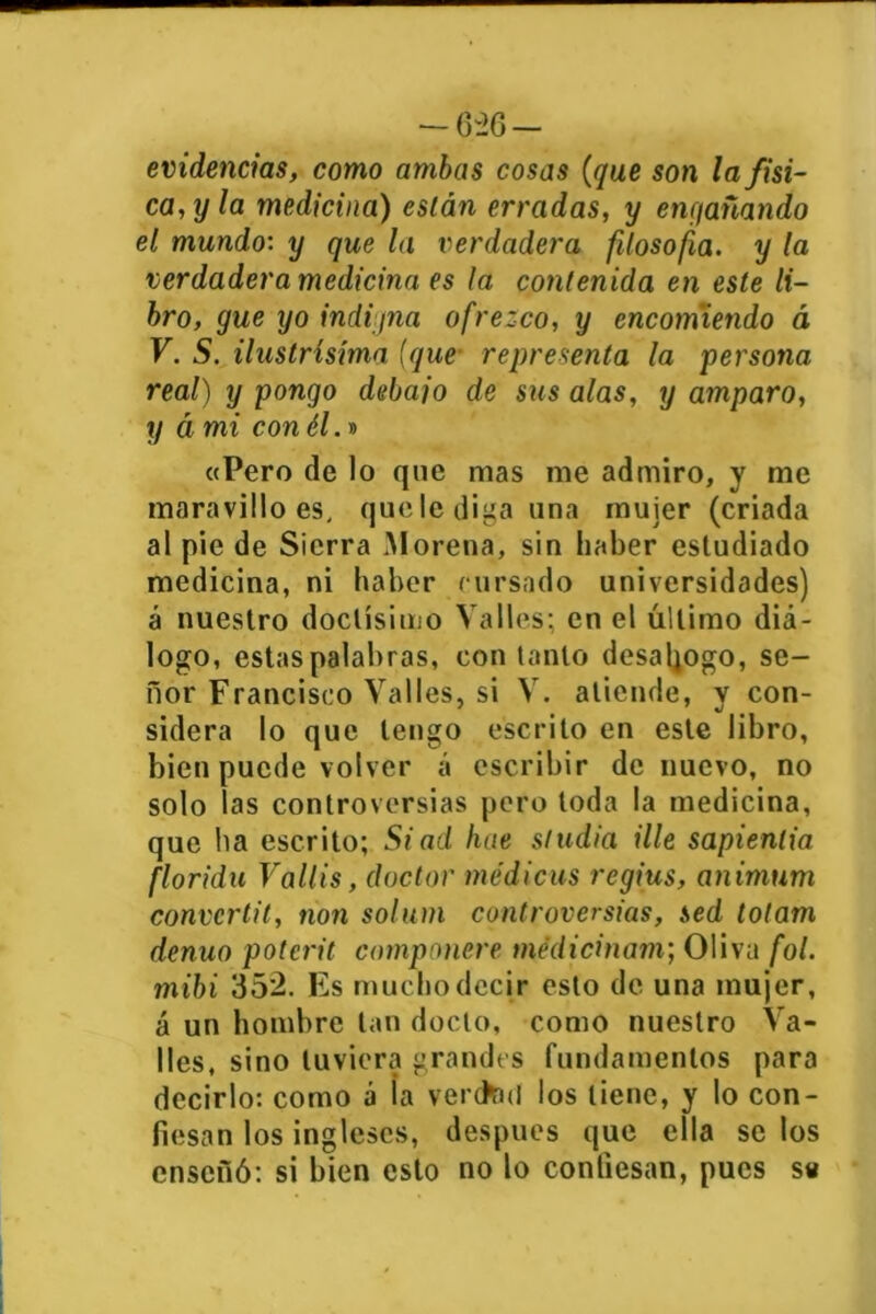 -626- evidencias, como ambas cosas (que son la físi- ca,y la medicina) eslán erradas, y engañando el mundo: y que la verdadera filosofía, y la verdadera medicina es la contenida en este li- bro, gue yo indigna ofrezco, y encomiendo á V. S. ilustrísíma (que representa la persona real) y pongo deba jo de sus alas, y amparo, y á mi con él.» «Pero de lo que mas me admiro, y me maravillo es, quclediga una mujer (criada al pie de Sierra Morena, sin haber estudiado medicina, ni haber cursado universidades) á nuestro doctísimo Valles; en el último diá- logo, estas palabras, con tanto desahogo, se- ñor Francisco Valles, si V. atiende, y con- sidera lo que tengo escrito en este libro, bien puede volver á escribir de nuevo, no solo las controversias pero toda la medicina, que ha escrito; Siad hae studia Ule sapienlia florida Vallis, doctor médicas rcgius, animum convcrtil, non solum controversias, sed lolam denuo potcrit componen tnédicinam; Oliva fol. mibi 352. Es mucho decir esto de una mujer, á un hombre tan docto, como nuestro Va- lles, sino tuviera grandes fundamentos para decirlo: como á la verctod los tiene, y lo con- fiesan los ingleses, después que ella se los enseñó: si bien esto no lo confiesan, pues s«