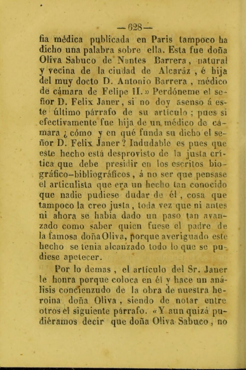 — 628— fia médica publicada en Paris tampoco ba dicho una palabra sobre ella. Esta fue dona Oliva Sabuco de Nuntes Carrera, natural y vecina de la ciudad de Alcaráz , é hija del muy docto D. Antonio Barrera , médico de cámara de Felipe II.» Perdóneme el se- ñor D. Félix Janer, si no doy asenso á es- te último párrafo de su artículo ; pues si efectivamente fue hija de un. médico de cá- mara ¿ cómo y en qué funda su dicho el se- ñor D. Félix Janer? Indudable es pues que este hecho está desprovisto de la justa cri- tica que debe presidir en los escritos bio- gráfico-bibliográficos, á no ser que pensase el articulista que era un hecho tan conocido que nadie pudiese dudar de él , cosa que tampoco la creo justa , toda vez que ni antes ni ahora se había dado un paso tan avan- zado como saber quien fuese el padre de la famosa doñaOliva, porque averiguado este hecho se tenia alcanzado todo lo que se pu- diese apetecer. Por lo demas , el artículo del Sr. Janer le honra porque coloca en él v hace un aná- lisis concienzudo de la obra de nuestra he- roína doña Oliva , siendo de notar entre otros el siguiente párrafo. «Y aun quizá pu- diéramos decir que doña Oliva Sabuco , no