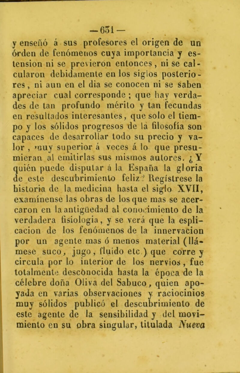 -Gol — y enseñó á sus profesores el origen de un órden de fenómenos cuya importancia y os- tensión ni se previeron entonces, ni se cal- cularon debidamente en los siglos posterio- res , ni aun en el dia se conocen ni se saben apreciar cual corresponde ; que hay verda- des de tan profundo mérito y tan fecundas en resultados interesantes, que solo el tiem- po y los sólidos progresos de la filosofía son capaces de desarrollar todo su precio y va- lor , muy superior á veces á lo que presu- mieran al emitirlas sus mismos autores. ¿Y quién puede disputar á la España la gloria de este descubrimiento feliz? Regístrese la historia de la medicina basta el siglo XVII, examínense las obras de los que mas se acer- caron en la antigüedad al conocimiento de la verdadera fisiología, y se verá que la espli— cacion de los fenómenos de la innervacion por un agente mas ó menos material (llá- mese suco, jugo, fluido etc ) que corre y circula por lo interior de los nervios , fue totalmente descónocida hasta la época de la célebre doña Oliva del Sabuco, quien apo- yada en varias observaciones y raciocinios muy sólidos publicó el descubrimiento de este agente de la sensibilidad y del movi- miento en su obra singular, titulada Nueva