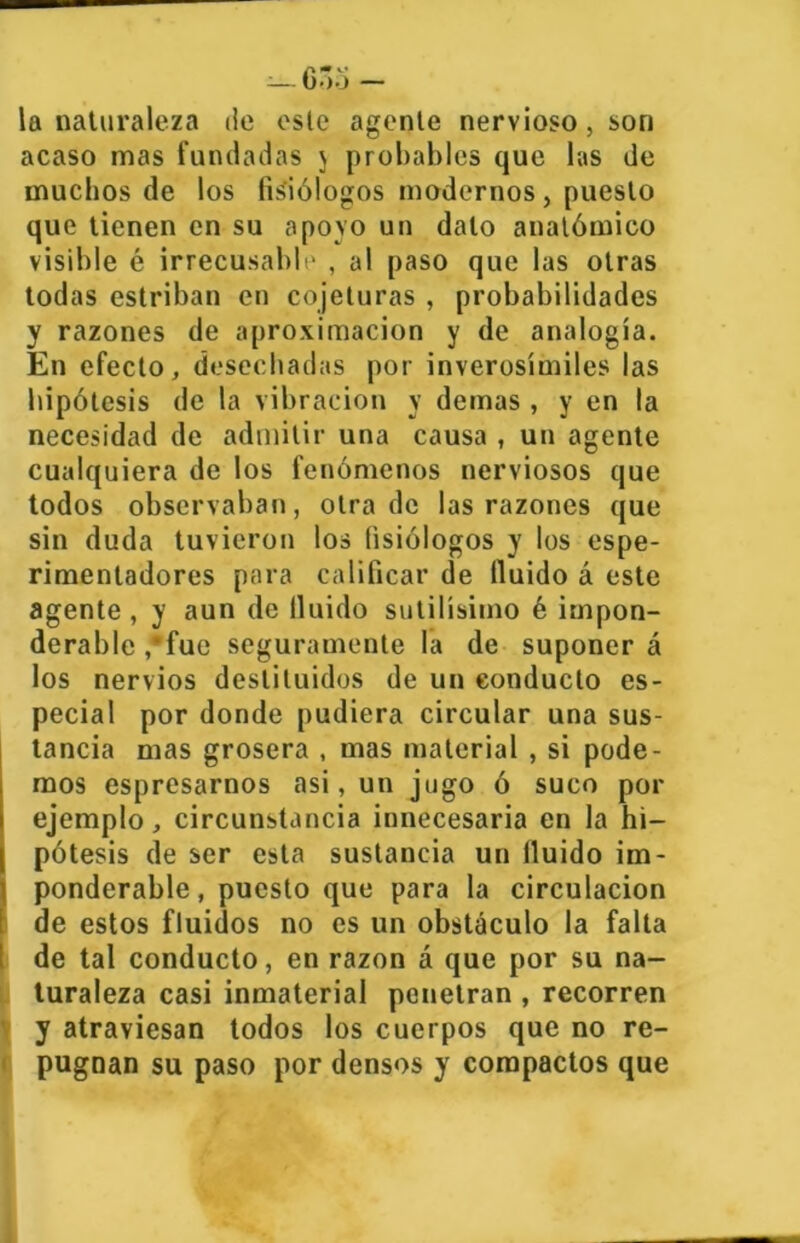 la naturaleza de este agente nervioso, son acaso mas fundadas j probables que las de muchos de los fisiólogos modernos, puesto que tienen en su apoyo un dalo anatómico visible é irrecusable , al paso que las otras todas estriban en cojeluras , probabilidades y razones de aproximación y de analogía. En efecto, desechadas por inverosímiles las hipótesis de la vibración y demas, y en la necesidad de admitir una causa , un agente cualquiera de los fenómenos nerviosos que todos observaban, otra de las razones que sin duda tuvieron los fisiólogos y los espe- rimentadores para calificar de Huido á este agente , y aun de Huido sutilísimo é impon- derable ,fue seguramente la de suponer á los nervios destituidos de un conducto es- pecial por donde pudiera circular una sus- tancia mas grosera , mas material , si pode- mos espresarnos asi, un jugo ó suco por ejemplo, circunstancia innecesaria en la hi- pótesis de ser esta sustancia un Huido im- ponderable, puesto que para la circulación de estos fluidos no es un obstáculo la falta de tal conducto, en razón á que por su na- turaleza casi inmaterial penetran , recorren y atraviesan todos los cuerpos que no re- pugnan su paso por densos y compactos que