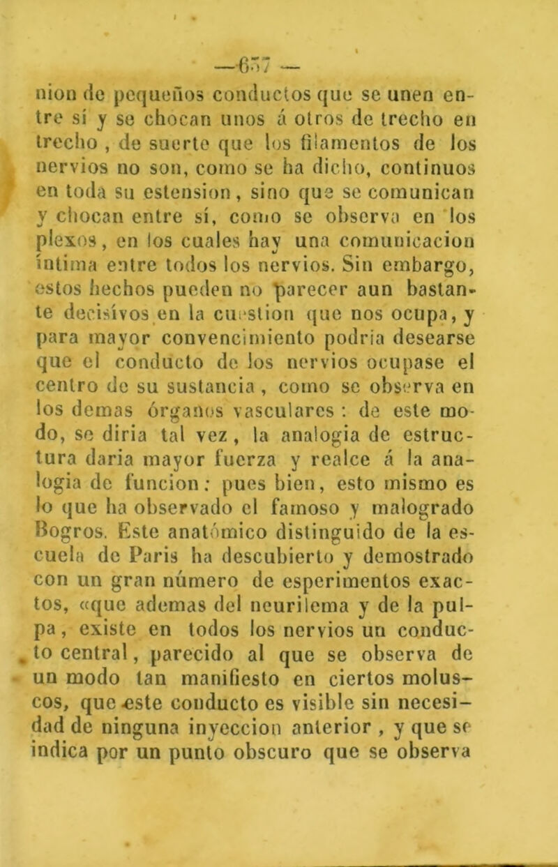 — C7 — nion de pequeños conductos que se unen en- tre sí y se chocan unos íx otros de trecho en trecho , de suerte que los filamentos de los nervios no son, como se ha dicho, continuos en toda su ostensión , sino que se comunican y chocan entre sí, como se observa en los plexos, en los cuales hay una comunicación íntima entre todos los nervios. Sin embargo, estos hechos pueden no parecer aun bastan- te decisivos en la cuestión que nos ocupa, y para mayor convencimiento podría desearse que el conducto de los nervios ocupase el centro de su sustancia, como se observa en los demas órganos vasculares : de este mo- do, se diría tal vez, la analogia de estruc- tura daría mayor fuerza y realce á la ana- logia de función; pues bien, esto mismo es lo que ha observado el famoso y malogrado Bogros. Este anatómico distinguido de la es- cuela de Paris ha descubierto y demostrado con un gran número de esperimentos exac- tos, «que ademas del ncurilema y de la pul- pa, existe en todos los nervios un conduc- . to central, parecido al que se observa de un modo tan manifiesto en ciertos molus- cos, que .este conducto es visible sin necesi- dad de ninguna inyección anterior , y que se indica por un punto obscuro que se observa