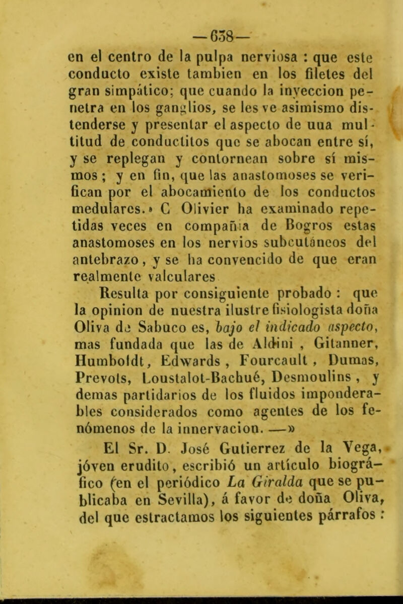 — 638— en el centro de la pulpa nerviosa : que este conducto existe también en los filetes del gran simpático; que cuando la inyección pe- netra en los ganglios, se les ve asimismo dis- tenderse y presentar el aspecto de uua mul- titud de conduclitos que se abocan entre sí, y se replegan y contornean sobre sí mis- mos ; y en fin, que las anastomoses se veri- fican por el abocamiento de los conductos medulares.* C Olivier ha examinado repe- tidas veces en compañía de Bogros estas anastomoses en los nervios subcutáneos del antebrazo, y se lia convencido de que eran realmente valculares Resulta por consiguiente probado : que la opinión de nuestra ilustre fisiologista doña Oliva de Sabuco es, bajo el indicado aspecto, mas fundada que las de Altfini , Gitanner, Humboldt, Edwards , Fourcault , Dumas, Prevots, Loustalot-Baehué, Desmoulins , y demas partidarios de los fluidos impondera- bles considerados como agentes de los fe- nómenos de la inncrvacion. —» El Sr. D. José Gutiérrez de la Vega, jóven erudito, escribió un artículo biográ- fico ('en el periódico La Giralda que se pu- blicaba en Sevilla), á favor de doña Oliva, del que eslractamos los siguientes párrafos :