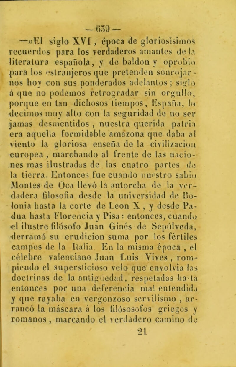 — 030 — —»E1 siglo XVI , época de gloriosísimos recuerdos para los verdaderos amantes de la literatura española, y de baldón y oprobio para los ostranjeros que pretenden sonrojar - nos boy con sus ponderados adelantos; siglo á que no podemos retrogradar sin orgullo, porque en tan dichosos tiempos, España, lo decimos muy alto con la seguridad de no ser jamas desmentidos , nuestra querida patria era aquella formidable amazona que daba al viento la gloriosa enseña de la civilización europea , marchando al frente de las nacio- nes mas ilustradas de las cuatro partes de la tierra. Entonces fue cuando nuestro sabio Montes de Oca llevó la antorcha de la ver- dadera filosofía desde la universidad de Bo- lonia basta la corle de León X, y desde Ba- dila hasta Florencia y Pisa: entonces, cuando ■el ilustre filósofo Juan Ginés de Sepúlveda, derramó su erudición suma por los fértiles campos de la Italia En la misma época , el célebre valenciano Juan Luis Vives , rom- piendo el supersticioso velo que envolvía las doctrinas de la antigüedad, respetadas ha-la entonces por una deferencia mal entendida y que royaba en vergonzoso servilismo , ar- rancó la máscara á los (ilósosofos griegos v romanos , marcando el icrdadero camino de ‘21