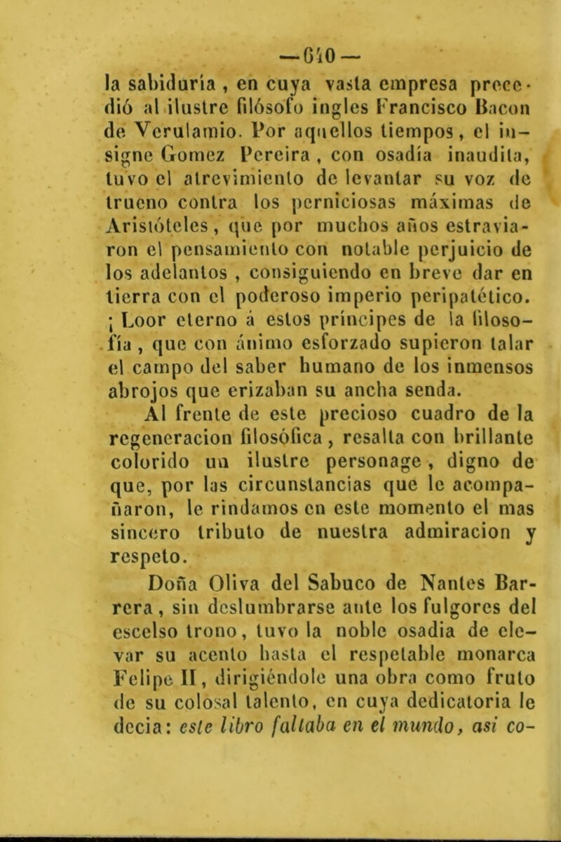 -OiO- la sabiduría , en cuya vasta empresa prece- dió al ilustre filósofo ingles Francisco Bacon de Vcrulamio. Por aquellos tiempos, el in- signe Gómez Pcreira , con osadía inaudita, tuvo el atrevimiento de levantar su voz de trueno contra los perniciosas máximas de Aristóteles, que por muchos años estravia- ron el pensamiento con notable perjuicio de los adelantos , consiguiendo en breve dar en tierra con el poderoso imperio peripatético. ¡ Loor eterno á estos príncipes de la filoso- fía , que con ánimo esforzado supieron talar el campo del saber humano de los inmensos abrojos que erizaban su ancha senda. Al frente de este precioso cuadro de la regeneración filosófica , resalla con brillante colorido uu ilustre personage, digno de que, por las circunstancias que le acompa- ñaron, le rindamos en este momento el mas sincero tributo de nuestra admiración y respeto. Dona Oliva del Sabuco de Nanles Bar- rera, sin deslumbrarse ante los fulgores del escelso trono, tuvo la noble osadia de ele- var su acento basta el respetable monarca Felipe II, dirigiéndole una obra como fruto de su colosal talento, en cuya dedicatoria le decía: este libro faltaba en el mando, asi co~