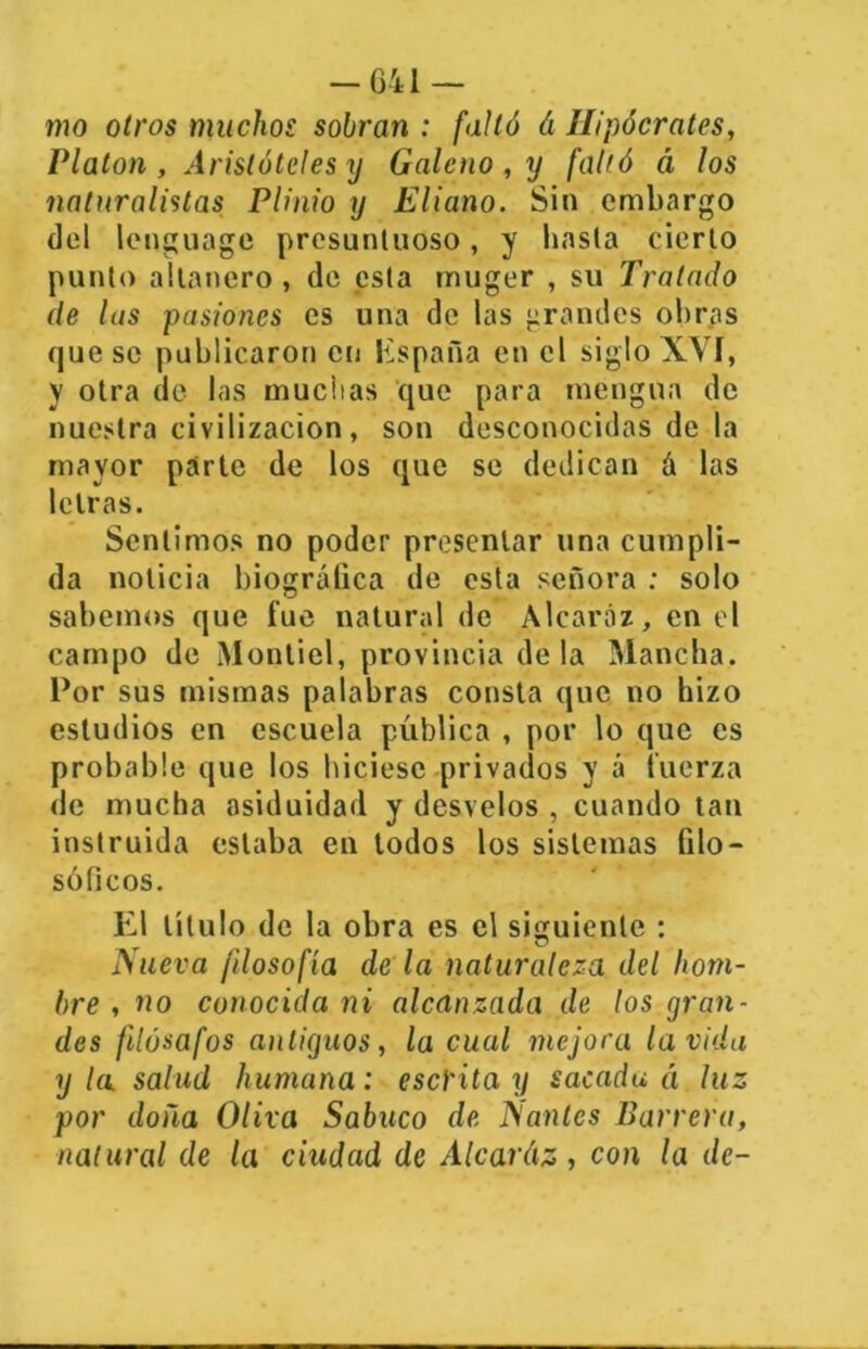 — 041 — mo otros muchos sobran : falló á Hipócrates, Platón , Aristóteles y Galeno , xj falló á los naturalistas Plinio y Eliano. Sin embargo del lenguage presuntuoso, y hasta cierto punto allanero , de esta muger , su Tratado de las pasiones es una de las grandes obras queso publicaron en Kspaña en el siglo XVí, y otra de las muchas que para mengua de nuestra civilización, son desconocidas de la mayor parte de los que se dedican á las letras. Sentimos no poder presentar una cumpli- da noticia biográfica de esta señora : solo sabemos que fue natural de Alcaráz, en el campo de ¡Vlontiel, provincia déla Mancha. Por sus mismas palabras consta que no hizo estudios en escuela pública , por lo que es probable que los hiciese privados y á tuerza de mucha asiduidad y desvelos , cuando tan instruida estaba en todos los sistemas filo- sóficos. El título de la obra es el siguiente : Nueva filosofía de la naturaleza del hom- bre , no conocida ni alcanzada de los gran- des filósofos antiguos, la cual mejora la vida y la. salud humana: escrita y sacada á luz por doña Oliva Sabuco de Nantes Barrera, natural de la ciudad de Alearáz , con la de-