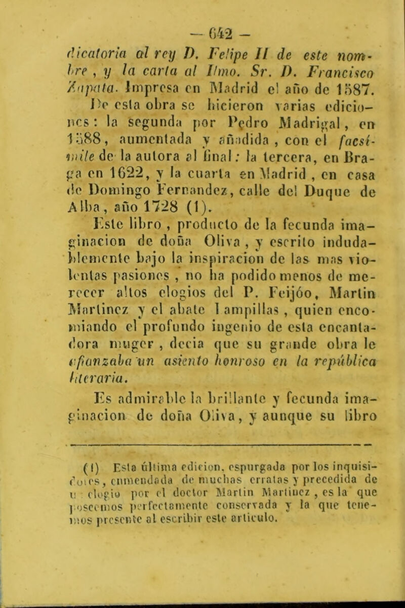 - 642 - el i caloría al rey I). Felipe II de este nom- bre , y la carta al limo. Sr. I). Francisco /.apata. Impresa en Madrid el ano de 1587. De osla obra se hicieron varias edicio- nes : la segunda por P?dro Madrigal, en 1588, aumentada y añadida , con el facsí- mile de la autora al final; la tercera, en Bra- ga en 1622, y la cuarta en Madrid , en casa de Domingo Fernandez, calle de! Duque de A iba , año 1728 (1). liste libro , producto de la fecunda ima- ginación de doña Oliva , y escrito induda- blemente bajo la inspiración de las mas vio- lentas pasiones , no ha podido menos de me- recer altos elogios del P. Feijóo, Martin Martínez y el abate 1 ampillas , quien enco- miando el profundo ingenio de esta encanta- dora muger , decía que su grande obra le afianzaba un asiento honroso en la república literaria. Es admirable la brillante y fecunda ima- ginación de doña Üii\a, y aunque su libro (I) Esta última edición, espurgada por los inquisi- dotos, enmendada do muchas erratas y precedida de i; elogio por el doctor Martin Martínez , es la'que j oseemos perfectamente conservada y la que tene- mos presente al escribir este articulo.