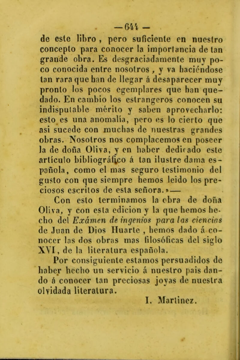 . —64 i - de este libro , pero suficiente en nuestro concepto para conocer la importancia de tan grande obra. Es desgraciadamente muy po- co conocida entre nosotros , y va haciéndose tan rara que han de llegar á desaparecer muy pronto los pocos egemplares que han que- dado. En cambio los estrangeros conocen su indisputable mérito y saben aprovecharlo: esto es una anomalía, pero es lo cierto que asi sucede con muchas de nuestras grandes obras. Nosotros nos complacemos en poseer la de dona Oliva, y en haber dedicado este artículo bibliográfico á tan ilustre dama es- pañola, como el mas seguro testimonio del gusto con que siempre hemos leído los pre- ciosos escritos de esta señora.» — Con esto terminamos la obra de doña Oliva, y con esta edición y la que hemos he- cho del Examen de, ingenios para las ciencias de Juan de Dios Ruarte , hemos dado á co- nocer las dos obras mas filosóficas del siglo XYI, de la literatura española. Por consiguiente estamos persuadidos de haber hecho un servicio á nuestro pais dan- do á conocer tan preciosas joyas de nuestra olvidada literatura. I. Martínez.