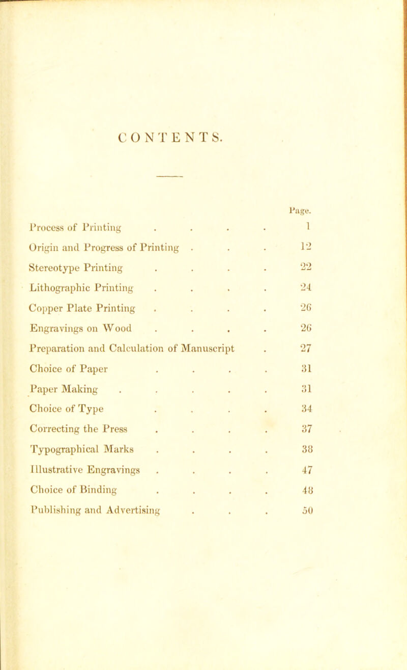 CONTENTS. Process of Printing Page. 1 Origin and Progress of Printing . 12 Stereotype Printing 22 Lithographic Printing- 24 Copper Plate Printing 26 Engravings on Wood 26 Preparation and Calculation of Manuscript 27 Choice of Paper 31 Paper Making .... 31 Choice of Type 34 Correcting the Press 37 Typographical Marks 38 Illustrative Engravings 47 Choice of Binding 48 Publishing and Advertising 50