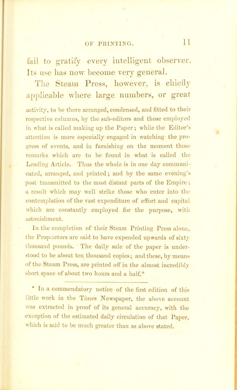 fail to gratify every intelligent observer. Its use lias now become very general. The Steam Press, however, is chiefly applicable where large numbers, or great activity, to be there arranged, condensed, and fitted to their respective columns, by the sub-editors and those employed in what is called making up the Paper; while the Editor’s attention is more especially engaged in watching the pro- gress of events, and in furnishing on the moment those remarks which are to lie found in what is called the Leading Article. Thus the whole is in one day communi- cated, arranged, and printed; and by the same evening's post transmitted to the most distant parts of the Empire: a result which may well strike those who enter into the contemplation of the vast expenditure of effort and capital which are constantly employed for the purpose, with astonishment. In the completion of their Steam Printing Press alone, the Proprietors are said to have expended upwards of sixty thousand pounds. The daily sale of the paper is under- stood to be about ten thousand copies; and these, by means of the Steam Press, are printed off in the almost incredibly short space of about two hours and a half.* In a commendatory notice of the first edition of this little work in the Times Newspaper, the above account was extracted in proof of its general accuracy, with the exception of the estimated daily circulation of that. Paper, which is said to be much greater than as above stated.