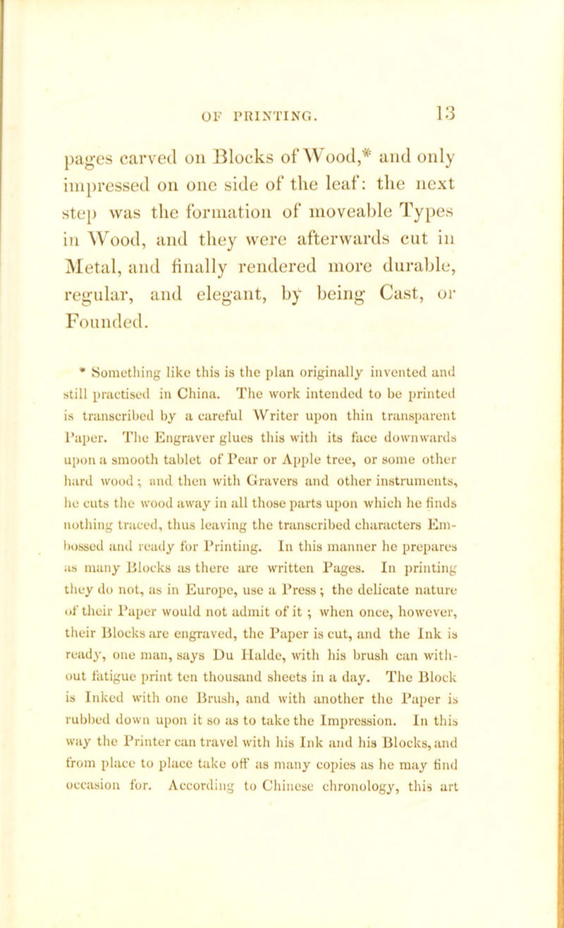 pages carved on Blocks of Wood,* and only impressed on one side of the leaf: the next step was the formation of moveable Types in Wood, and they were afterwards cut in Metal, and finally rendered more durable, regular, and elegant, by being Cast, or Founded. * Something like this is the plan originally invented and still practised in China. The work intended to be printed is transcribed by a careful Writer upon thin transparent Paper. The Engraver glues this with its face downwards upon a smooth tablet of Pear or Apple tree, or some other hard wood ; and then with Gravers and other instruments, he cuts the wood away in all those parts upon which he finds nothing traced, thus leaving the transcribed characters Em- bossed and ready for Printing. In this manner he prepares as many Blocks as there are written Pages. In printing they do not, as in Europe, use a Press; the delicate nature of their Paper would not admit of it; when once, however, their Blocks are engraved, the Paper is cut, and the Ink is ready, one man, says Du Plalde, with his brush can with- out fatigue print ten thousand sheets in a day. The Block is Inked with one Brush, and with another the Paper is rubbed down upon it so as to take the Impression. In this way the Printer can travel with his Ink and his Blocks, and from place to place take off as many copies as he may find occasion for. According to Chinese chronology, this art