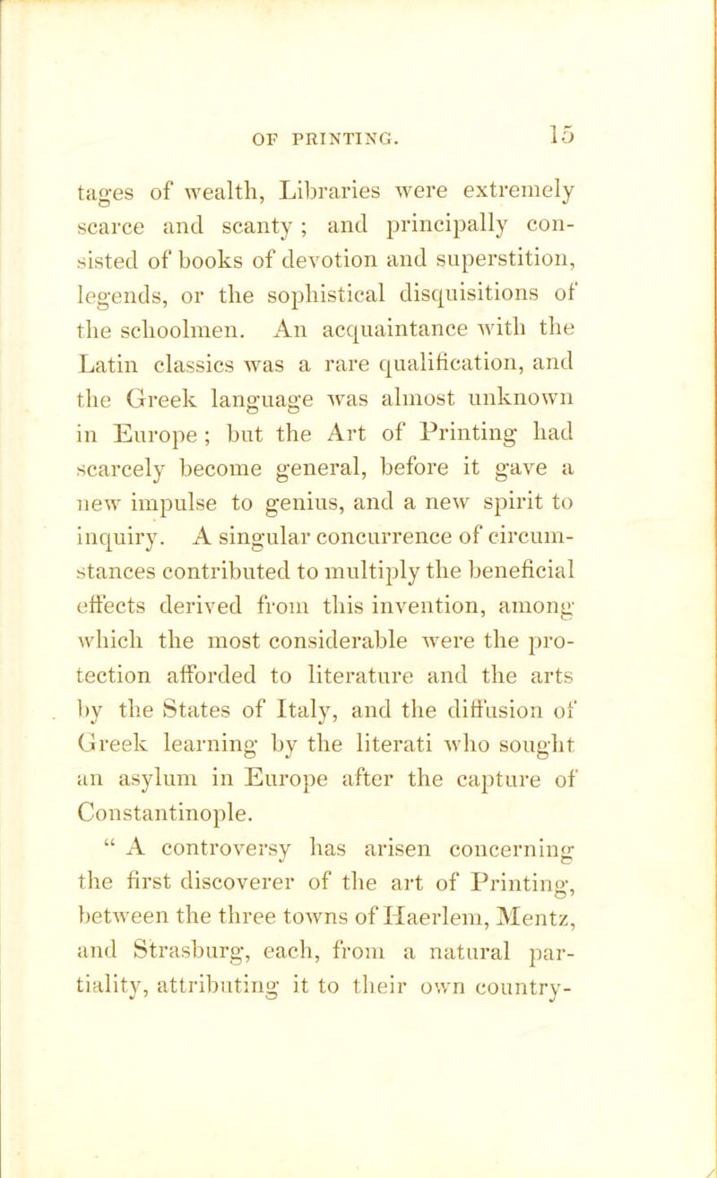 tages of wealth, Libraries were extremely scarce and scanty; and principally con- sisted of books of devotion and superstition, legends, or the sophistical disquisitions of the schoolmen. An acquaintance with the Latin classics was a rare qualification, and the Greek language was almost unknown in Europe ; but the Art of Printing had scarcely become general, before it gave a new impulse to genius, and a new spirit to inquiry. A singular concurrence of circum- stances contributed to multiply the beneficial effects derived from this invention, among which the most considerable wrere the pro- tection afforded to literature and the arts by the States of Italy, and the diffusion of Greek learning by the literati who sought an asylum in Europe after the capture of Constantinople. “ A controversy has arisen concerning the first discoverer of the art of Printing, between the three towns of Haerlem, Mentz, and Strasburg, each, from a natural par- tiality, attributing it to their own country-